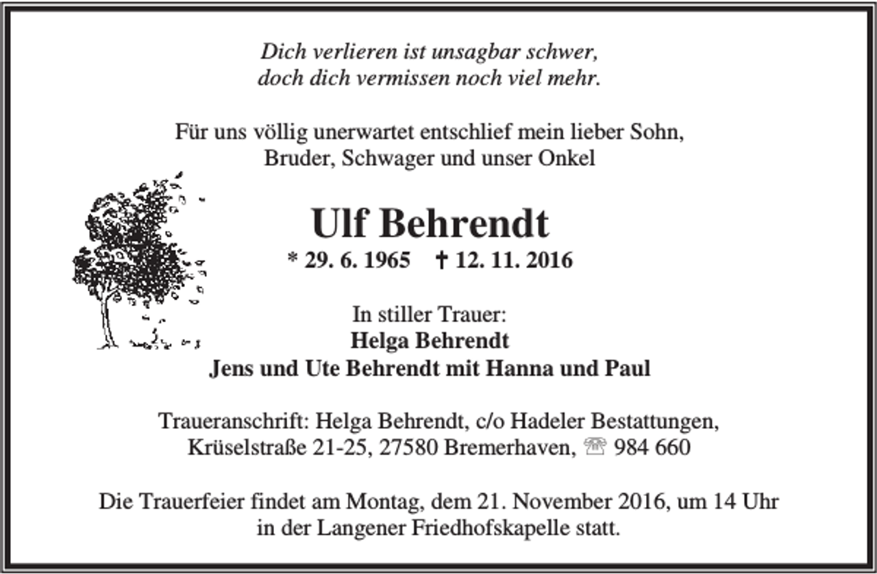 <p>Dich verlieren ist unsagbar schwer,<br />doch dich vermissen noch viel mehr.<br />Für uns völlig unerwartet entschlief mein lieber Sohn,<br />Bruder, Schwager und unser Onkel</p><p>Ulf Behrendt</p><p>* 29. 6. 1965</p><p>B 12. 11. 2016</p><p>In stiller Trauer:<br />Helga Behrendt<br />Jens und Ute Behrendt mit Hanna und Paul<br />Traueranschrift: Helga Behrendt, c/o Hadeler Bestattungen,<br />Krüselstraße 21-25, 27580 Bremerhaven, ℡ 984 660<br />Die Trauerfeier findet am Montag, dem 21. November 2016, um 14 Uhr<br />in der Langener Friedhofskapelle statt.</p>