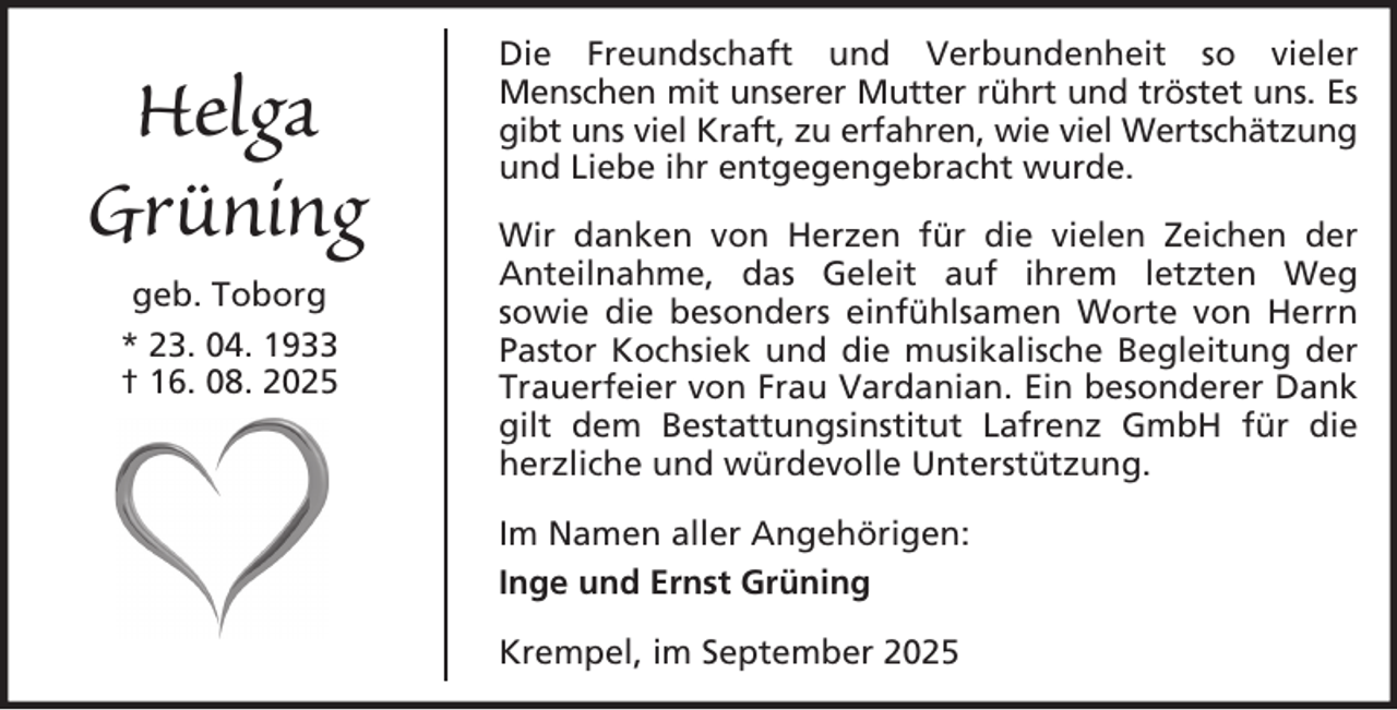 <p>Helga<br />Grüning<br />geb. Toborg<br />* 23. 04. 1933<br />† 16. 08. 2025</p>
<p>Die Freundschaft und Verbundenheit so vieler<br />Menschen mit unserer Mutter rührt und tröstet uns. Es<br />gibt uns viel Kraft, zu erfahren, wie viel Wertschätzung<br />und Liebe ihr entgegengebracht wurde.<br />Wir danken von Herzen für die vielen Zeichen der<br />Anteilnahme, das Geleit auf ihrem letzten Weg<br />sowie die besonders einfühlsamen Worte von Herrn<br />Pastor Kochsiek und die musikalische Begleitung der<br />Trauerfeier von Frau Vardanian. Ein besonderer Dank<br />gilt dem Bestattungsinstitut Lafrenz GmbH für die<br />herzliche und würdevolle Unterstützung.<br />Im Namen aller Angehörigen:<br />Inge und Ernst Grüning<br />Krempel, im September 2025</p>