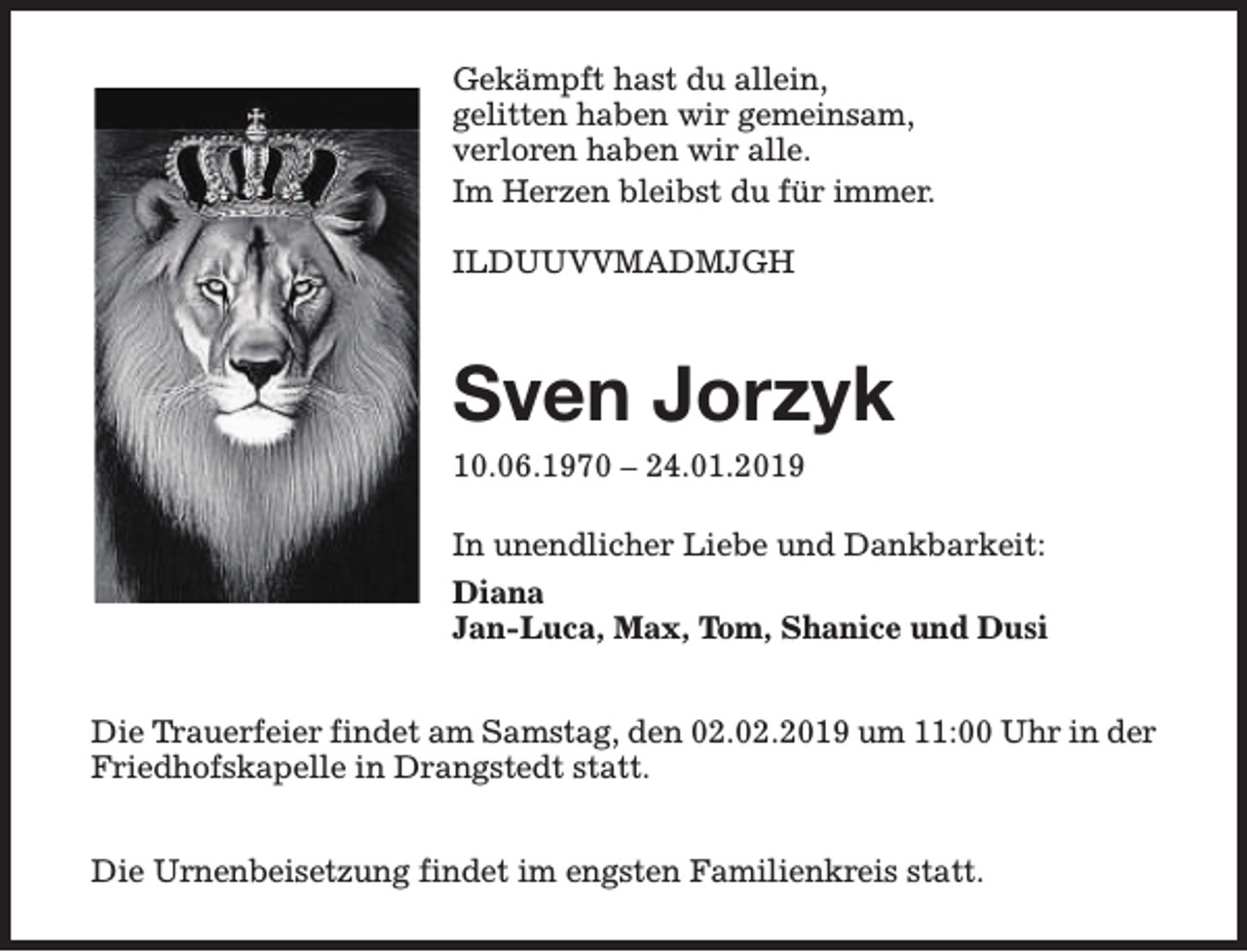 <p>Gekämpft hast du allein,<br />gelitten haben wir gemeinsam,<br />verloren haben wir alle.<br />Im Herzen bleibst du für immer.<br />ILDUUVVMADMJGH</p><p>Sven Jorzyk<br />10.06.1970 – 24.01.2019</p><p>In unendlicher Liebe und Dankbarkeit:<br />Diana<br />Jan-Luca, Max, Tom, Shanice und Dusi<br />Die Trauerfeier findet am Samstag, den 02.02.2019 um 11:00 Uhr in der<br />Friedhofskapelle in Drangstedt statt.<br />Die Urnenbeisetzung findet im engsten Familienkreis statt.</p>