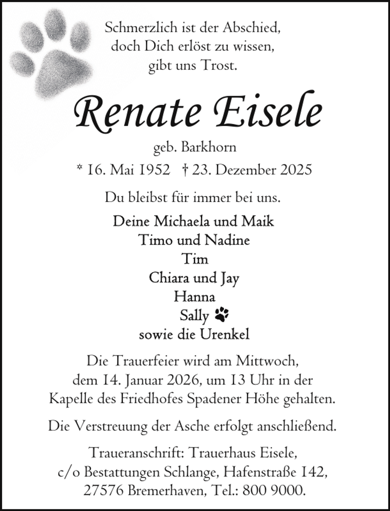 <p>Schmerzlich ist der Abschied,<br />doch Dich erlöst zu wissen,<br />gibt uns Trost.</p><p>Renate Eisele<br />geb. Barkhorn<br />* 16. Mai 1952 † 23. Dezember 2025<br />Du bleibst für immer bei uns.</p><p>Die Trauerfeier wird am Mittwoch,<br />dem 14. Januar 2026, um 13 Uhr in der<br />Kapelle des Friedhofes Spadener Höhe gehalten.<br />Die Verstreuung der Asche erfolgt anschließend.<br />Traueranschrift: Trauerhaus Eisele,<br />c/o Bestattungen Schlange, Hafenstraße 142,<br />27576 Bremerhaven, Tel.: 800 9000.</p>