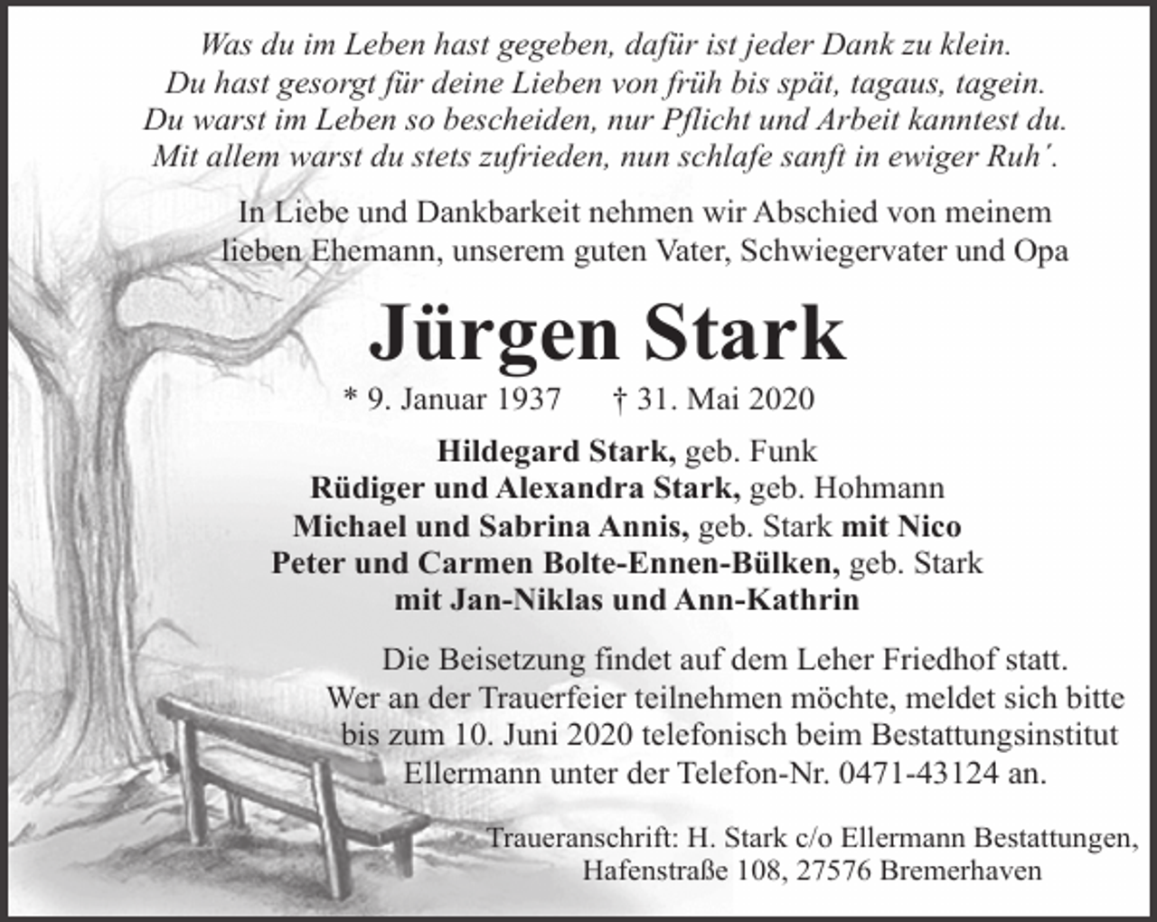 <p>Was du im Leben hast gegeben, dafür ist jeder Dank zu klein.<br />Du hast gesorgt für deine Lieben von früh bis spät, tagaus, tagein.<br />Du warst im Leben so bescheiden, nur Pflicht und Arbeit kanntest du.<br />Mit allem warst du stets zufrieden, nun schlafe sanft in ewiger Ruh´.<br />In Liebe und Dankbarkeit nehmen wir Abschied von meinem<br />lieben Ehemann, unserem guten Vater, Schwiegervater und Opa</p><p>Jürgen Stark</p><p>* 9. Januar 1937</p><p>† 31. Mai 2020</p><p>Hildegard Stark, geb. Funk<br />Rüdiger und Alexandra Stark, geb. Hohmann<br />Michael und Sabrina Annis, geb. Stark mit Nico<br />Peter und Carmen Bolte-Ennen-Bülken, geb. Stark<br />mit Jan-Niklas und Ann-Kathrin<br />Die Beisetzung findet auf dem Leher Friedhof statt.<br />Wer an der Trauerfeier teilnehmen möchte, meldet sich bitte<br />bis zum 10. Juni 2020 telefonisch beim Bestattungsinstitut<br />Ellermann unter der Telefon-Nr. 0471-43124 an.<br />Traueranschrift: H. Stark c/o Ellermann Bestattungen,<br />Hafenstraße 108, 27576 Bremerhaven</p>