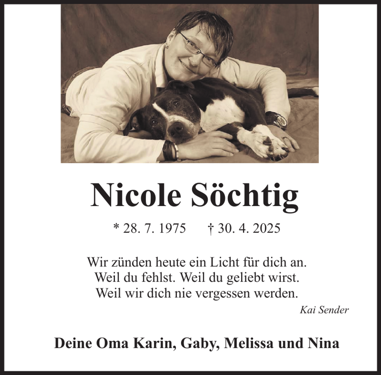 <p>Nicole Söchtig<br />* 28. 7. 1975</p><p>† 30. 4. 2025</p><p>Wir zünden heute ein Licht für dich an.<br />Weil du fehlst. Weil du geliebt wirst.<br />Weil wir dich nie vergessen werden.<br />Kai Sender</p><p>Deine Oma Karin, Gaby, Melissa und Nina</p>
