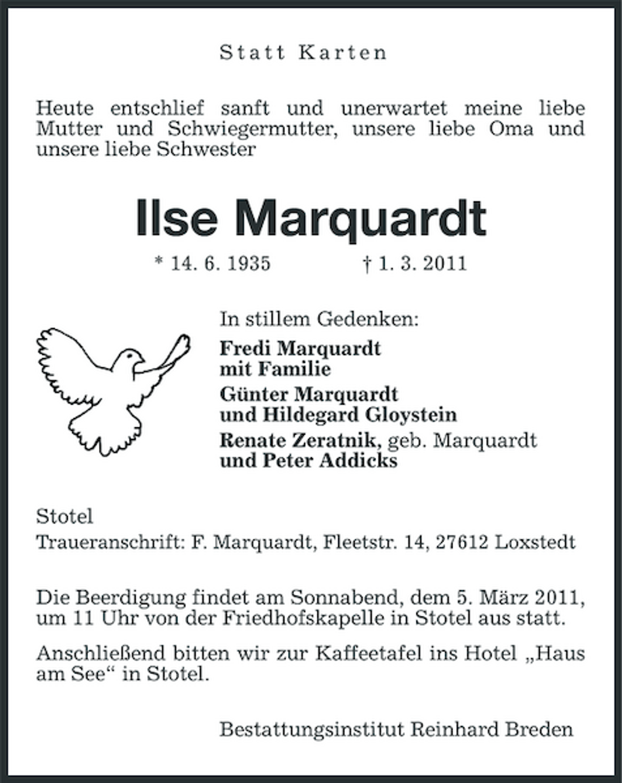 <p>Statt Karten Heute entschlief sanft und unerwartet meine liebe Mutter und Schwiegermutter, unsere liebe Oma und unsere liebe Schwester</p><p>Ilse Marquardt<br />* 14. 6. 1935 † 1. 3. 2011 In stillem Gedenken: Fredi Marquardt mit Familie Günter Marquardt und Hildegard Gloystein Renate Zeratnik, geb. Marquardt und Peter Addicks Stotel Traueranschrift: F. Marquardt, Fleetstr. 14, 27612 Loxstedt Die Beerdigung findet am Sonnabend, dem 5. März 2011, um 11 Uhr von der Friedhofskapelle in Stotel aus statt. Anschließend bitten wir zur Kaffeetafel ins Hotel „Haus am See“ in Stotel. Bestattungsinstitut Reinhard Breden</p>