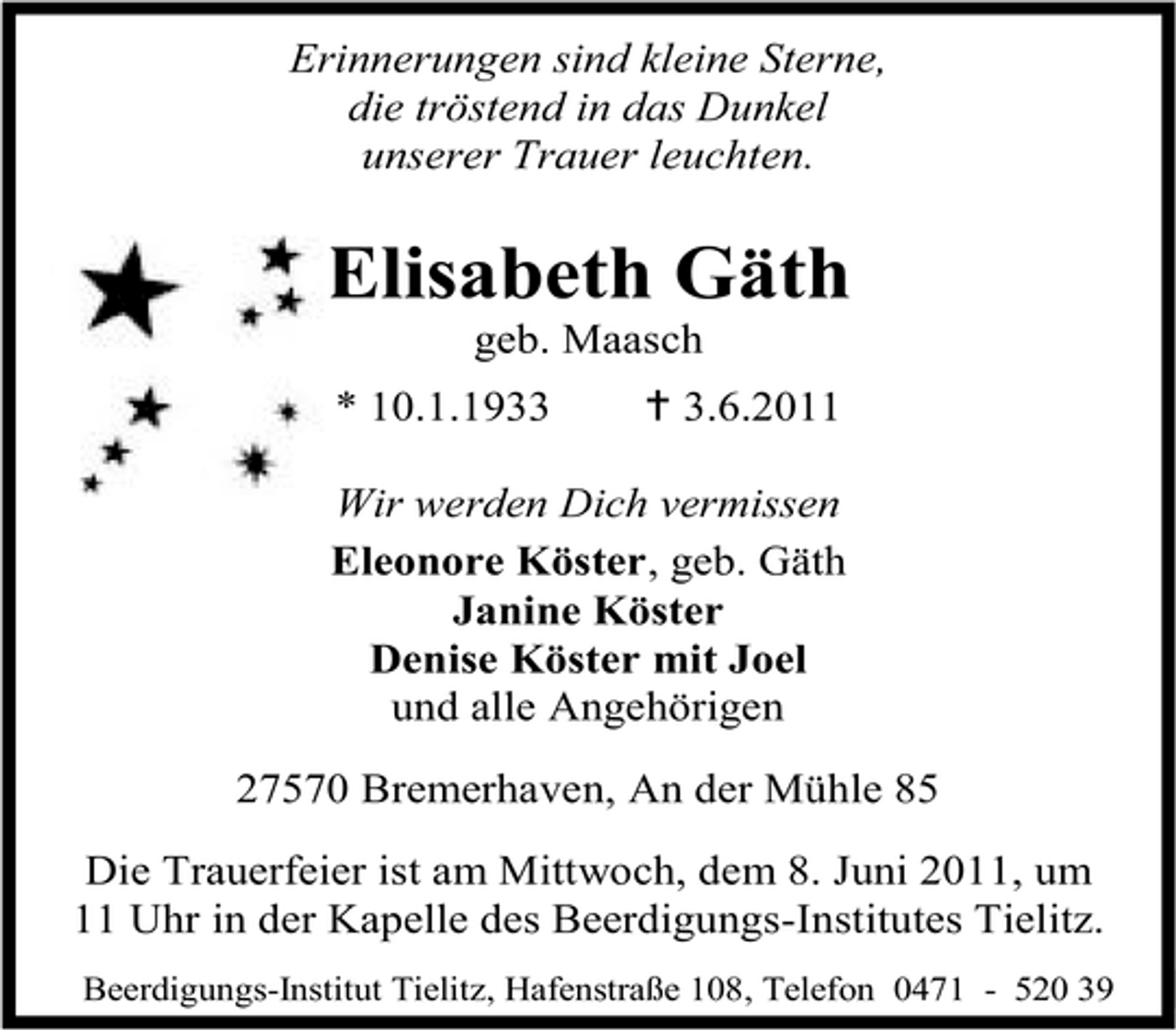 <p>Erinnerungen sind kleine Sterne, die tröstend in das Dunkel unserer Trauer leuchten.</p><p>Elisabeth Gäth<br />geb. Maasch<br />* 10.1.1933 g 3.6.2011 Wir werden Dich vermissen Eleonore Köster, geb. Gäth Janine Köster Denise Köster mit Joel und alle Angehörigen 27570 Bremerhaven, An der Mühle 85</p><p>Die Trauerfeier ist am Mittwoch, dem 8. Juni 2011, um 11 Uhr in der Kapelle des Beerdigungs-Institutes Tielitz.<br />Beerdigungs-Institut Tielitz, Hafenstraße 108, Telefon 0471 - 520 39</p>