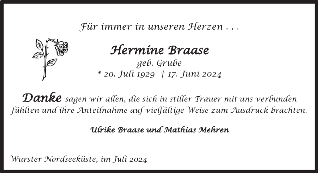 <p>Für immer in unseren Herzen . . .</p><p>Hermine Braase<br />geb. Grube<br />* 20. Juli 1929 † 17. Juni 2024</p><p>Danke</p><p>sagen wir allen, die sich in stiller Trauer mit uns verbunden</p><p>fühlten und ihre Anteilnahme auf vielfältige Weise zum Ausdruck brachten.<br />Ulrike Braase und Mathias Mehren</p><p>Wurster Nordseeküste, im Juli 2024</p>