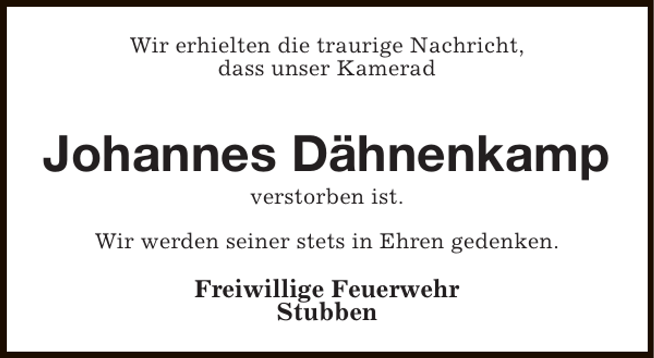 <p>Wir erhielten die traurige Nachricht,<br />dass unser Kamerad</p><p>Johannes Dähnenkamp<br />verstorben ist.</p><p>Wir werden seiner stets in Ehren gedenken.</p><p>Freiwillige Feuerwehr<br />Stubben</p>