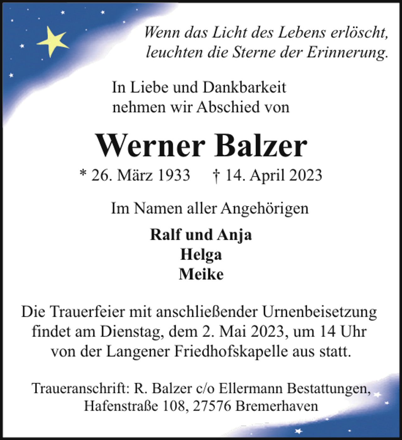 <p>Wenn das Licht des Lebens erlöscht,<br />leuchten die Sterne der Erinnerung.<br />In Liebe und Dankbarkeit<br />nehmen wir Abschied von</p><p>Werner Balzer</p><p>* 26. März 1933</p><p>† 14. April 2023</p><p>Im Namen aller Angehörigen<br />Ralf und Anja<br />Helga<br />Meike<br />Die Trauerfeier mit anschließender Urnenbeisetzung<br />findet am Dienstag, dem 2. Mai 2023, um 14 Uhr<br />von der Langener Friedhofskapelle aus statt.<br />Traueranschrift: R. Balzer c/o Ellermann Bestattungen,<br />Hafenstraße 108, 27576 Bremerhaven</p>