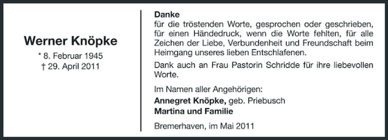 <p>Werner Knöpke<br />* 8. Februar 1945 † 29. April 2011</p><p>Danke für die tröstenden Worte, gesprochen oder geschrieben, für einen Händedruck, wenn die Worte fehlten, für alle Zeichen der Liebe, Verbundenheit und Freundschaft beim Heimgang unseres lieben Entschlafenen. Dank auch an Frau Pastorin Schridde für ihre liebevollen Worte. Im Namen aller Angehörigen: Annegret Knöpke, geb. Priebusch Martina und Familie Bremerhaven, im Mai 2011</p>