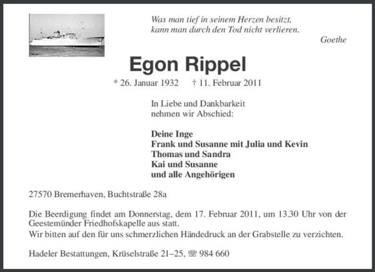 <p>Was man tief in seinem Herzen besitzt, kann man durch den Tod nicht verlieren. Goethe</p><p>Egon Rippel<br />* 26. Januar 1932 † 11. Februar 2011 In Liebe und Dankbarkeit nehmen wir Abschied: Deine Inge Frank und Susanne mit Julia und Kevin Thomas und Sandra Kai und Susanne und alle Angehörigen 27570 Bremerhaven, Buchtstraße 28a Die Beerdigung findet am Donnerstag, dem 17. Februar 2011, um 13.30 Uhr von der Geestemünder Friedhofskapelle aus statt. Wir bitten auf den für uns schmerzlichen Händedruck an der Grabstelle zu verzichten. Hadeler Bestattungen, Krüselstraße 21–25, 984 660</p>