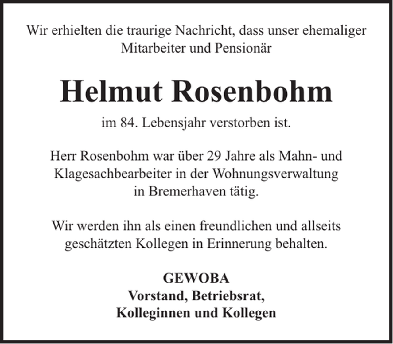 <p>Wir erhielten die traurige Nachricht, dass unser ehemaliger<br />Mitarbeiter und Pensionär</p><p>Helmut Rosenbohm<br />im 84. Lebensjahr verstorben ist.<br />Herr Rosenbohm war über 29 Jahre als Mahn- und<br />Klagesachbearbeiter in der Wohnungsverwaltung<br />in Bremerhaven tätig.<br />Wir werden ihn als einen freundlichen und allseits<br />geschätzten Kollegen in Erinnerung behalten.<br />GEWOBA<br />Vorstand, Betriebsrat,<br />Kolleginnen und Kollegen</p>