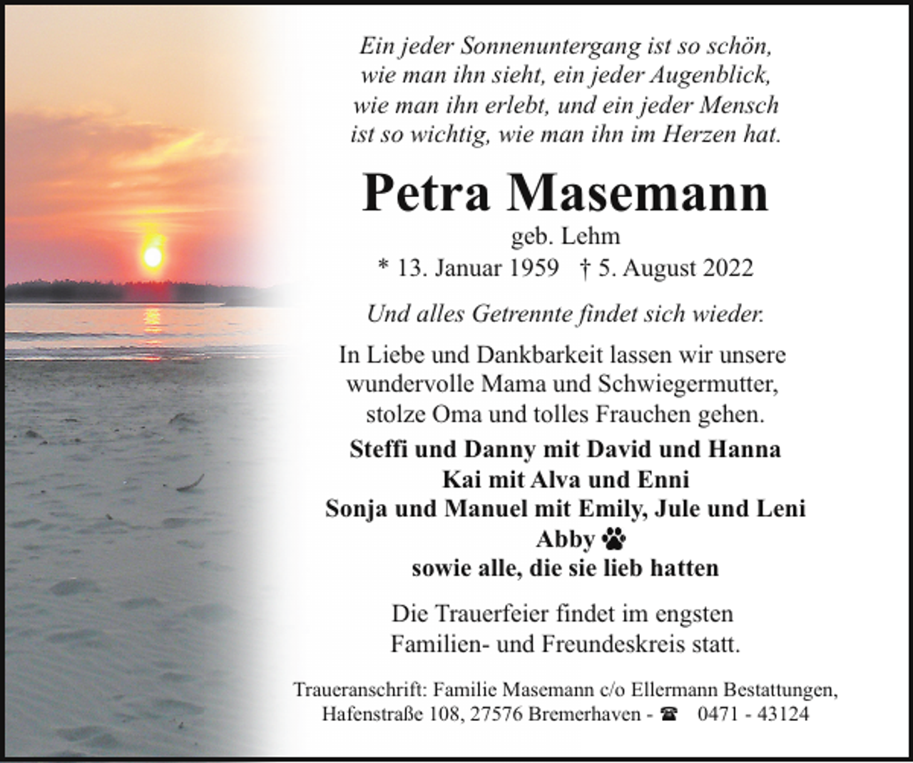 <p>Ein jeder Sonnenuntergang ist so schön,<br />wie man ihn sieht, ein jeder Augenblick,<br />wie man ihn erlebt, und ein jeder Mensch<br />ist so wichtig, wie man ihn im Herzen hat.</p><p>Petra Masemann<br />geb. Lehm<br />* 13. Januar 1959 † 5. August 2022</p><p>Und alles Getrennte findet sich wieder.<br />In Liebe und Dankbarkeit lassen wir unsere<br />wundervolle Mama und Schwiegermutter,<br />stolze Oma und tolles Frauchen gehen.<br />Steffi und Danny mit David und Hanna<br />Kai mit Alva und Enni<br />Sonja und Manuel mit Emily, Jule und Leni<br />Abby<br />sowie alle, die sie lieb hatten<br />Die Trauerfeier findet im engsten<br />Familien- und Freundeskreis statt.<br />Traueranschrift: Familie Masemann c/o Ellermann Bestattungen,<br />Hafenstraße 108, 27576 Bremerhaven - ( 0471 - 43124</p>