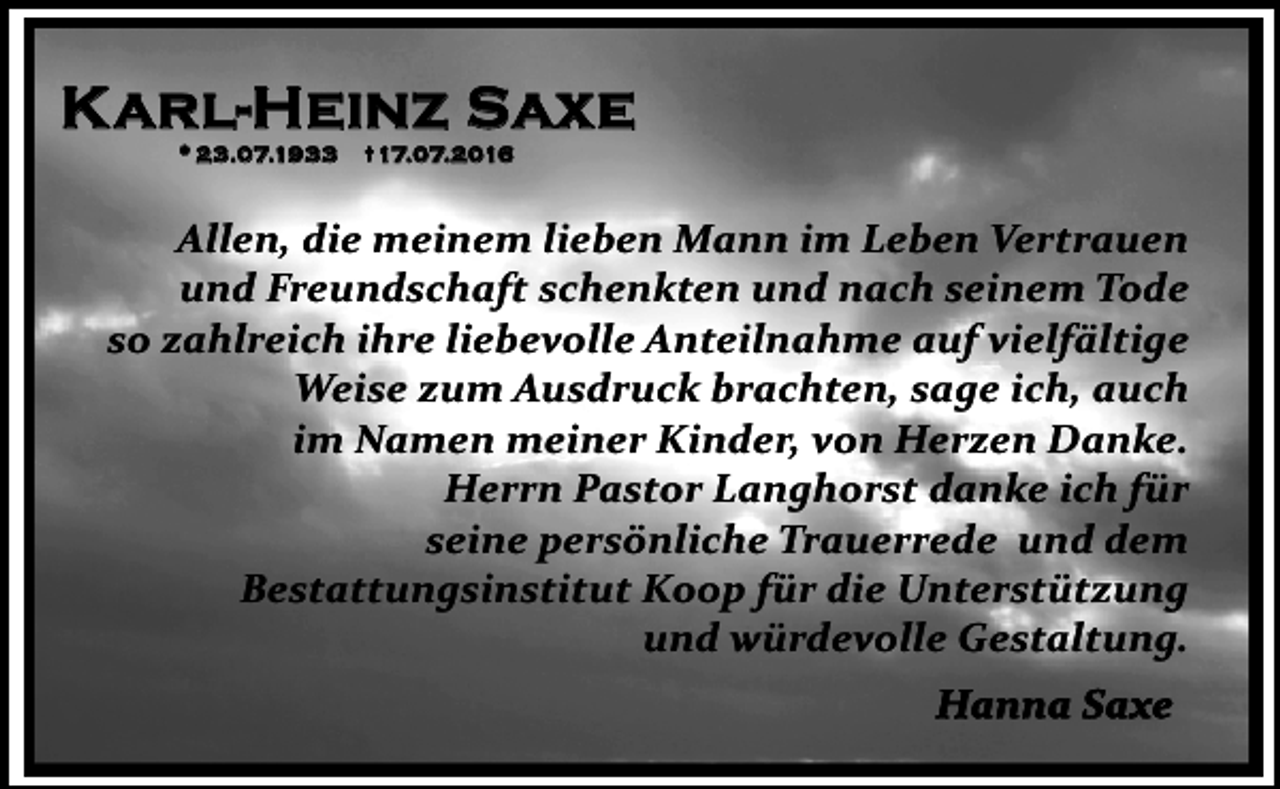 <p>K arl-Heinz Saxe<br />* 23.07.1933</p><p>17.07.2016</p><p>Allen, die meinem lieben Mann im Leben Vertrauen<br />und Freundschaft schenkten und nach seinem Tode<br />so zahlreich ihre liebevolle Anteilnahme auf vielfältige<br />Weise zum Ausdruck brachten, sage ich, auch<br />im Namen meiner Kinder, von Herzen Danke.<br />Herrn Pastor Langhorst danke ich für<br />seine persönliche Trauerrede und dem<br />Bestattungsinstitut Koop für die Unterstützung<br />und würdevolle Gestaltung.<br />Hanna Saxe</p>