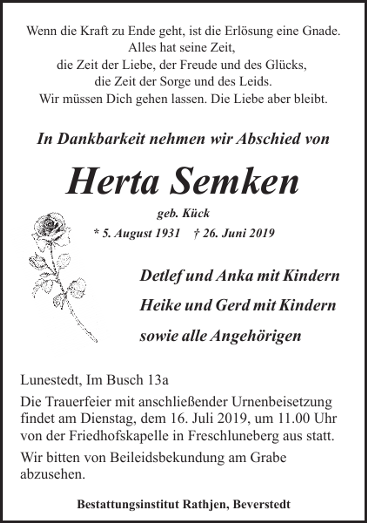 <p>Wenn die Kraft zu Ende geht, ist die Erlösung eine Gnade.<br />Alles hat seine Zeit,<br />die Zeit der Liebe, der Freude und des Glücks,<br />die Zeit der Sorge und des Leids.<br />Wir müssen Dich gehen lassen. Die Liebe aber bleibt.</p>
<p>In Dankbarkeit nehmen wir Abschied von</p>
<p>Herta Semken<br />geb. Kück</p>
<p>* 5. August 1931</p>
<p>† 26. Juni 2019</p>
<p>Detlef und Anka mit Kindern<br />Heike und Gerd mit Kindern<br />sowie alle Angehörigen<br />Lunestedt, Im Busch 13a<br />Die Trauerfeier mit anschließender Urnenbeisetzung<br />findet am Dienstag, dem 16. Juli 2019, um 11.00 Uhr<br />von der Friedhofskapelle in Freschluneberg aus statt.<br />Wir bitten von Beileidsbekundung am Grabe<br />abzusehen.<br />Bestattungsinstitut Rathjen, Beverstedt</p>