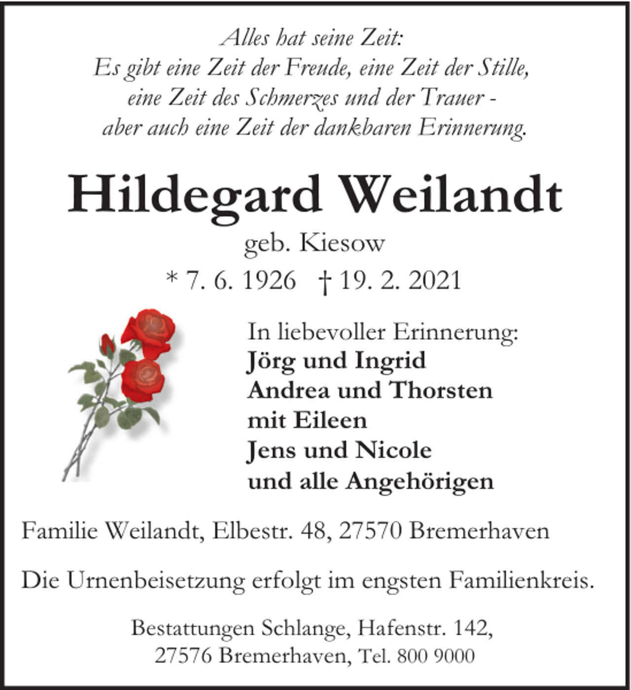 <p>Alles hat seine Zeit:<br />Es gibt eine Zeit der Freude, eine Zeit der Stille,<br />eine Zeit des Schmerzes und der Trauer aber auch eine Zeit der dankbaren Erinnerung.</p><p>Hildegard Weilandt<br />geb. Kiesow<br />* 7. 6. 1926 † 19. 2. 2021</p><p>In liebevoller Erinnerung:<br />Jörg und Ingrid<br />Andrea und Thorsten<br />mit Eileen<br />Jens und Nicole<br />und alle Angehörigen<br />Familie Weilandt, Elbestr. 48, 27570 Bremerhaven<br />Die Urnenbeisetzung erfolgt im engsten Familienkreis.<br />Bestattungen Schlange, Hafenstr. 142,<br />27576 Bremerhaven, Tel. 800 9000</p>