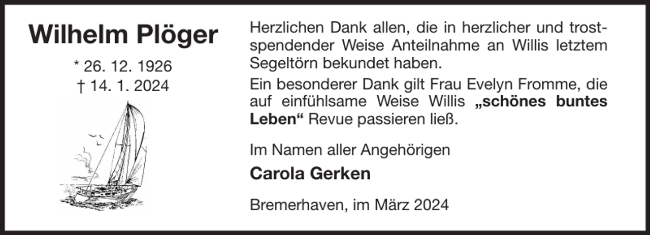<p>Wilhelm Plöger<br />* 26. 12. 1926<br />† 14. 1. 2024</p><p>Herzlichen Dank allen, die in herzlicher und trostspendender Weise Anteilnahme an Willis letztem<br />Segeltörn bekundet haben.<br />Ein besonderer Dank gilt Frau Evelyn Fromme, die<br />auf einfühlsame Weise Willis „schönes buntes<br />Leben“ Revue passieren ließ.<br />Im Namen aller Angehörigen</p><p>Carola Gerken<br />Bremerhaven, im März 2024</p>