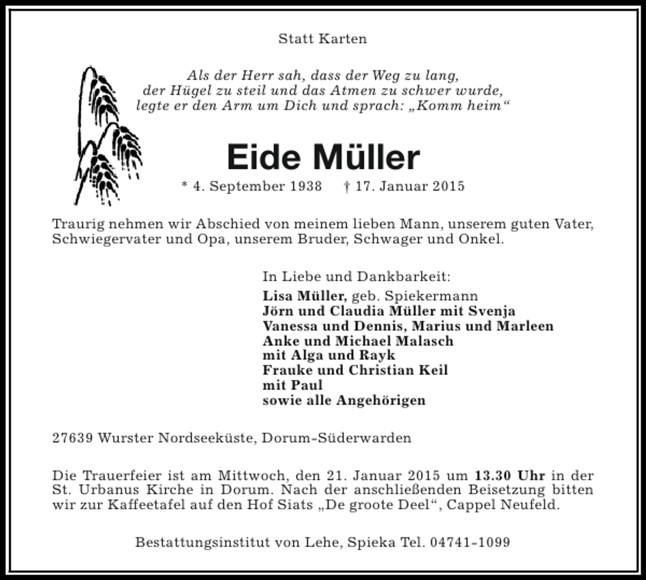 <p>Statt Karten<br />Als der Herr sah, dass der Weg zu lang,<br />der Hügel zu steil und das Atmen zu schwer wurde,<br />legte er den Arm um Dich und sprach: „Komm heim“</p><p>Eide Müller</p><p>* 4. September 1938</p><p>† 17. Januar 2015</p><p>Traurig nehmen wir Abschied von meinem lieben Mann, unserem guten Vater,<br />Schwiegervater und Opa, unserem Bruder, Schwager und Onkel.<br />In Liebe und Dankbarkeit:<br />Lisa Müller, geb. Spiekermann<br />Jörn und Claudia Müller mit Svenja<br />Vanessa und Dennis, Marius und Marleen<br />Anke und Michael Malasch<br />mit Alga und Rayk<br />Frauke und Christian Keil<br />mit Paul<br />sowie alle Angehörigen<br />27639 Wurster Nordseeküste, Dorum-Süderwarden<br />Die Trauerfeier ist am Mittwoch, den 21. Januar 2015 um 13.30 Uhr in der<br />St. Urbanus Kirche in Dorum. Nach der anschließenden Beisetzung bitten<br />wir zur Kaffeetafel auf den Hof Siats „De groote Deel“, Cappel Neufeld.<br />Bestattungsinstitut von Lehe, Spieka Tel. 04741-1099</p>