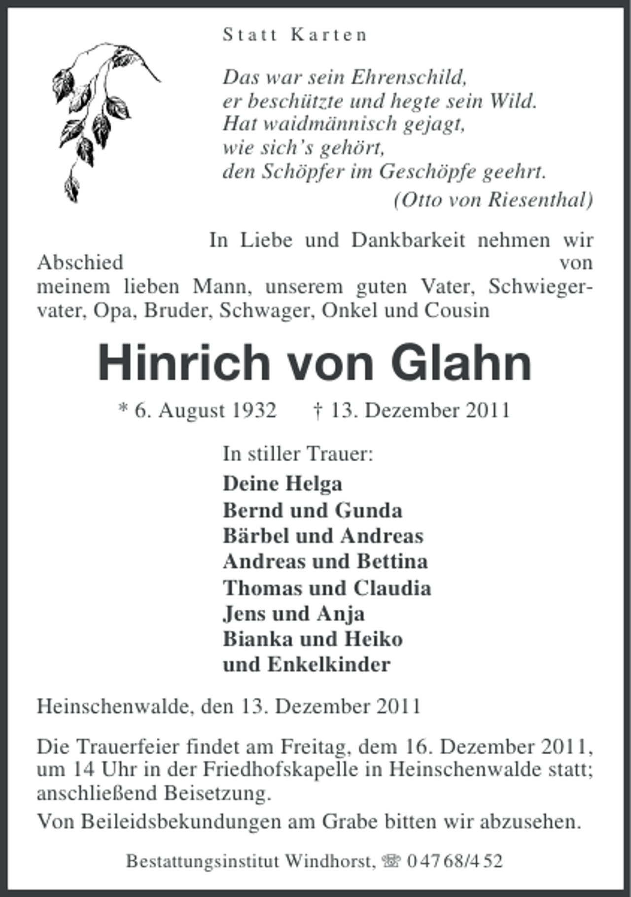 <p>Statt Karten</p><p>Das war sein Ehrenschild,<br />er beschützte und hegte sein Wild.<br />Hat waidmännisch gejagt,<br />wie sich’s gehört,<br />den Schöpfer im Geschöpfe geehrt.<br />(Otto von Riesenthal)<br />In Liebe und Dankbarkeit nehmen wir<br />Abschied<br />von<br />meinem lieben Mann, unserem guten Vater, Schwiegervater, Opa, Bruder, Schwager, Onkel und Cousin</p><p>Hinrich von Glahn<br />* 6. August 1932</p><p>† 13. Dezember 2011</p><p>In stiller Trauer:<br />Deine Helga<br />Bernd und Gunda<br />Bärbel und Andreas<br />Andreas und Bettina<br />Thomas und Claudia<br />Jens und Anja<br />Bianka und Heiko<br />und Enkelkinder<br />Heinschenwalde, den 13. Dezember 2011<br />Die Trauerfeier findet am Freitag, dem 16. Dezember 2011,<br />um 14 Uhr in der Friedhofskapelle in Heinschenwalde statt;<br />anschließend Beisetzung.<br />Von Beileidsbekundungen am Grabe bitten wir abzusehen.<br />Bestattungsinstitut Windhorst, 0 47 68/4 52</p>