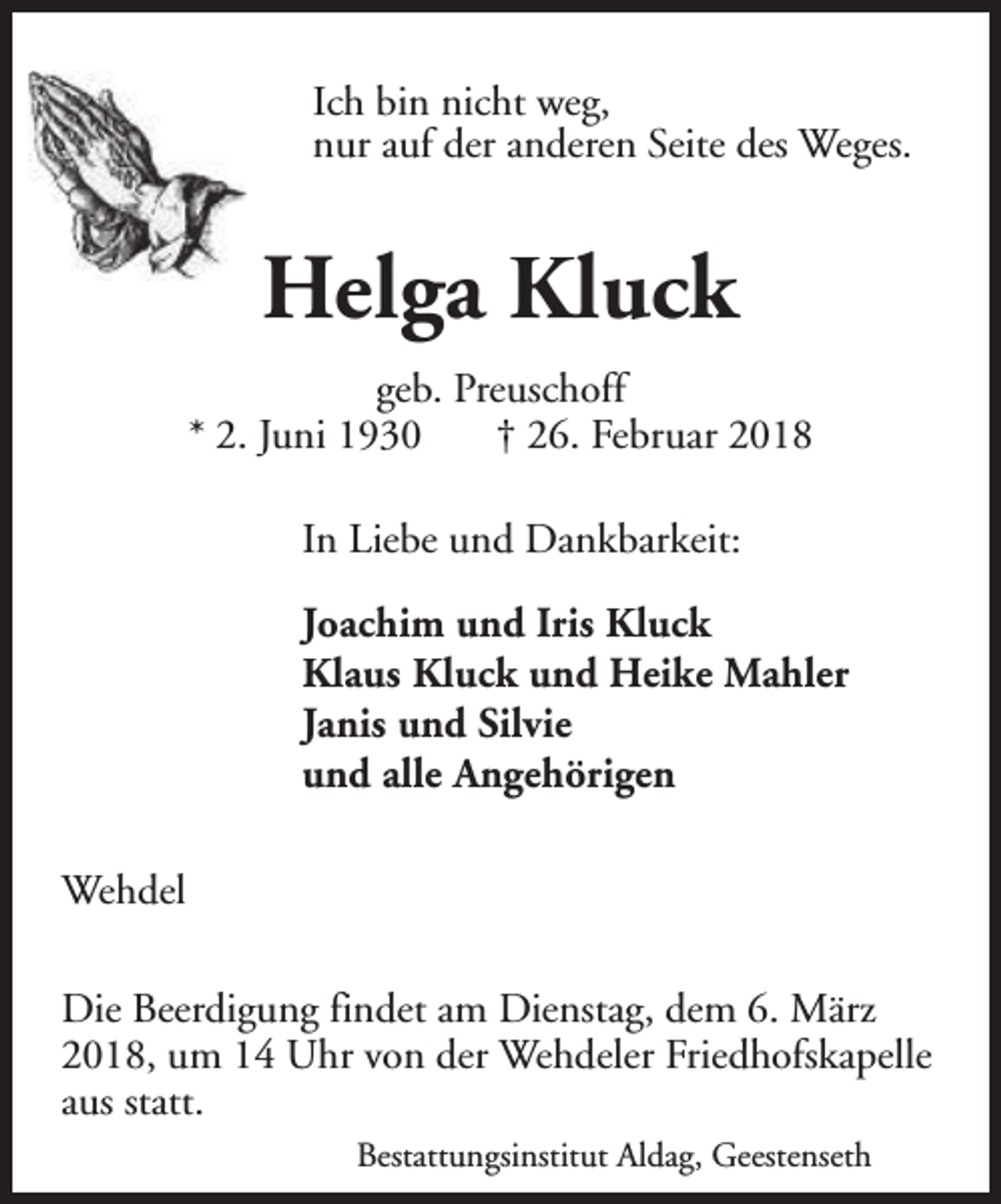<p>Ich bin nicht weg,<br />nur auf der anderen Seite des Weges.</p><p>Helga Kluck<br />geb. Preuschoff<br />* 2. Juni 1930<br />† 26. Februar 2018<br />In Liebe und Dankbarkeit:<br />Joachim und Iris Kluck<br />Klaus Kluck und Heike Mahler<br />Janis und Silvie<br />und alle Angehörigen<br />Wehdel<br />Die Beerdigung findet am Dienstag, dem 6. März<br />2018, um 14 Uhr von der Wehdeler Friedhofskapelle<br />aus statt.<br />Bestattungsinstitut Aldag, Geestenseth</p>
