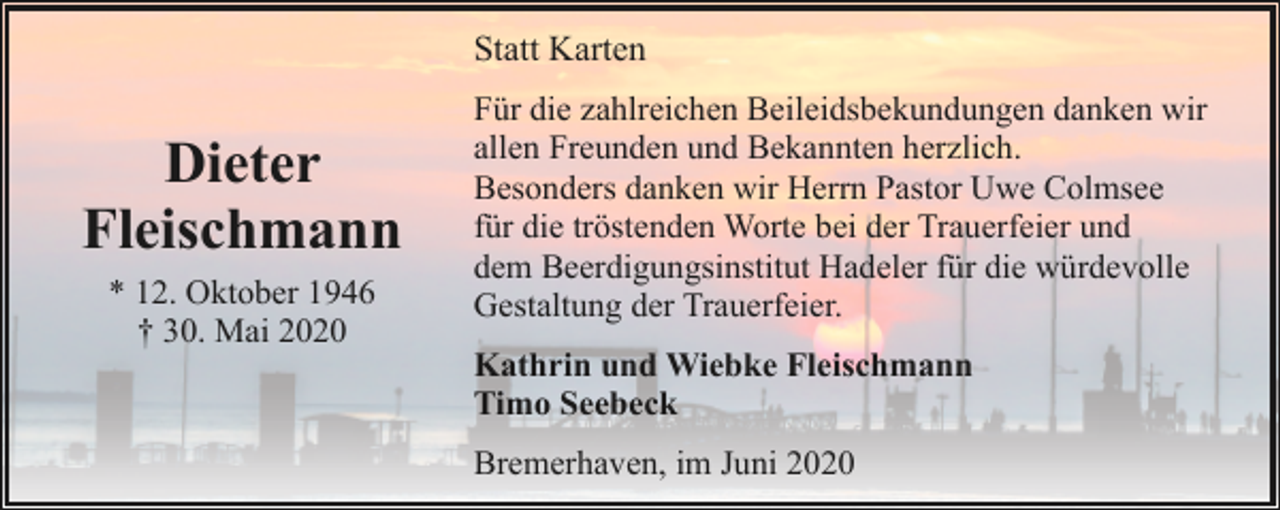 <p>Statt Karten</p><p>Dieter<br />Fleischmann<br />* 12. Oktober 1946<br />† 30. Mai 2020</p><p>Für die zahlreichen Beileidsbekundungen danken wir<br />allen Freunden und Bekannten herzlich.<br />Besonders danken wir Herrn Pastor Uwe Colmsee<br />für die tröstenden Worte bei der Trauerfeier und<br />dem Beerdigungsinstitut Hadeler für die würdevolle<br />Gestaltung der Trauerfeier.<br />Kathrin und Wiebke Fleischmann<br />Timo Seebeck<br />Bremerhaven, im Juni 2020</p>