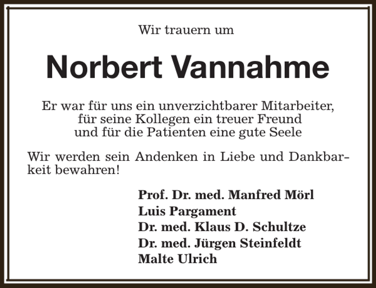 <p>Wir trauern um</p><p>Norbert Vannahme<br />Er war für uns ein unverzichtbarer Mitarbeiter,<br />für seine Kollegen ein treuer Freund<br />und für die Patienten eine gute Seele<br />Wir werden sein Andenken in Liebe und Dankbarkeit bewahren!<br />Prof. Dr. med. Manfred Mörl<br />Luis Pargament<br />Dr. med. Klaus D. Schultze<br />Dr. med. Jürgen Steinfeldt<br />Malte Ulrich</p>