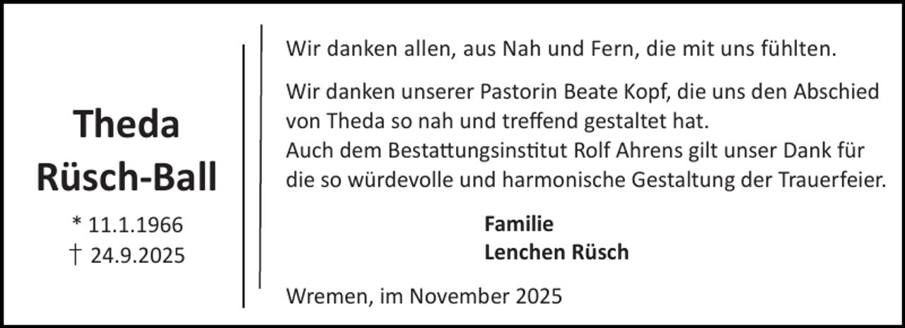 <p>Wir danken allen, aus Nah und Fern, die mit uns fühlten.</p><p>Theda<br />Rüsch-Ball<br />* 11.1.1966<br />† 24.9.2025</p><p>Wir danken unserer Pastorin Beate Kopf, die uns den Abschied<br />von Theda so nah und treﬀend gestaltet hat.<br />Auch dem Besta ungsins tut Rolf Ahrens gilt unser Dank für<br />die so würdevolle und harmonische Gestaltung der Trauerfeier.<br />Familie<br />Lenchen Rüsch<br />Wremen, im November 2025</p>