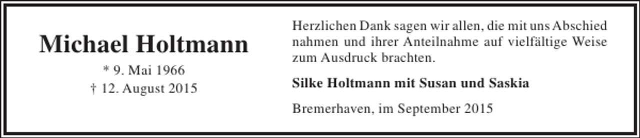 <p>Michael Holtmann<br />* 9. Mai 1966<br />† 12. August 2015</p><p>Herzlichen Dank sagen wir allen, die mit uns Abschied<br />nahmen und ihrer Anteilnahme auf vielfältige Weise<br />zum Ausdruck brachten.<br />Silke Holtmann mit Susan und Saskia<br />Bremerhaven, im September 2015</p>