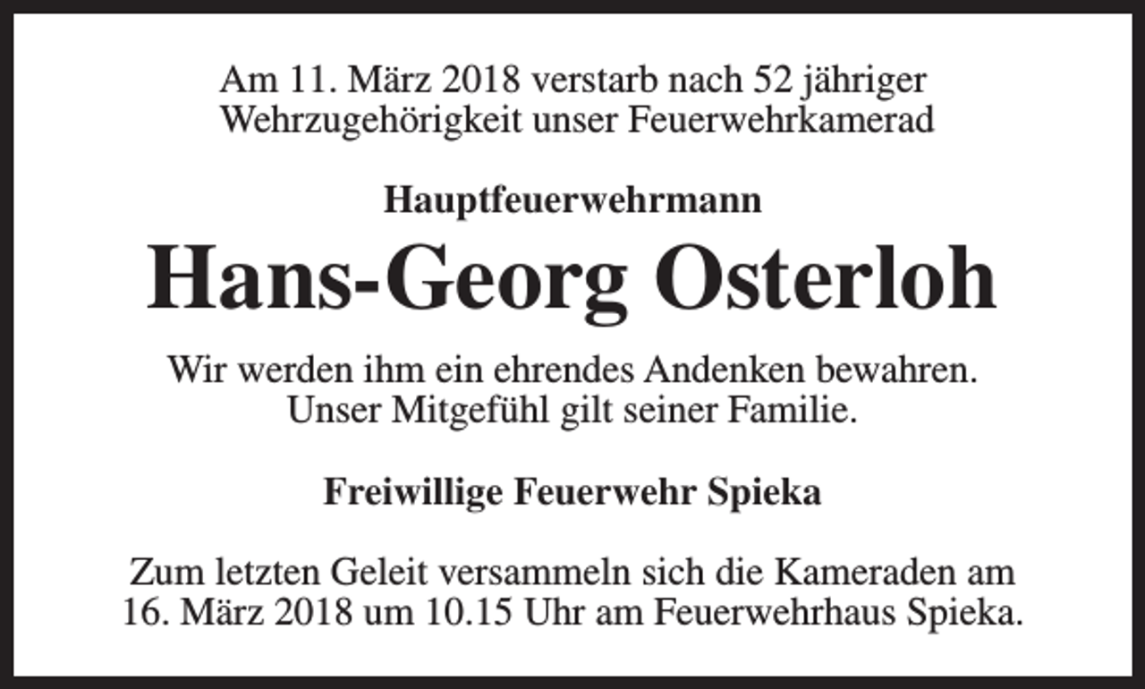 <p>Am 11. März 2018 verstarb nach 52 jähriger<br />Wehrzugehörigkeit unser Feuerwehrkamerad<br />Hauptfeuerwehrmann</p><p>Hans-Georg Osterloh<br />Wir werden ihm ein ehrendes Andenken bewahren.<br />Unser Mitgefühl gilt seiner Familie.<br />Freiwillige Feuerwehr Spieka<br />Zum letzten Geleit versammeln sich die Kameraden am<br />16. März 2018 um 10.15 Uhr am Feuerwehrhaus Spieka.</p>