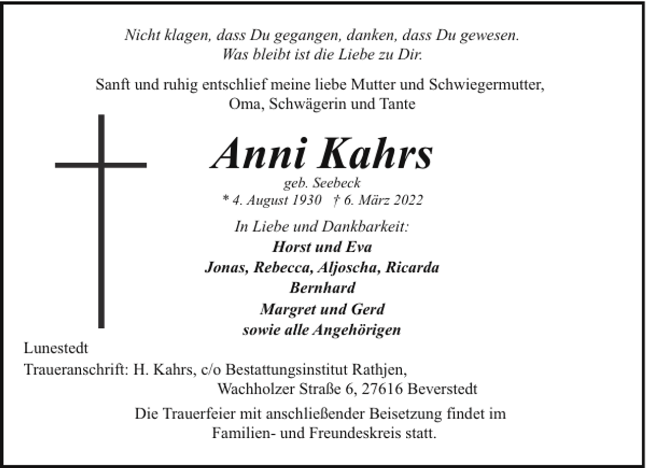 <p>Nicht klagen, dass Du gegangen, danken, dass Du gewesen.<br />Was bleibt ist die Liebe zu Dir.<br />Sanft und ruhig entschlief meine liebe Mutter und Schwiegermutter,<br />Oma, Schwägerin und Tante</p><p>Anni Kahrs<br />geb. Seebeck<br />* 4. August 1930 † 6. März 2022</p><p>In Liebe und Dankbarkeit:<br />Horst und Eva<br />Jonas, Rebecca, Aljoscha, Ricarda<br />Bernhard<br />Margret und Gerd<br />sowie alle Angehörigen</p><p>Lunestedt<br />Traueranschrift: H. Kahrs, c/o Bestattungsinstitut Rathjen,<br />Wachholzer Straße 6, 27616 Beverstedt<br />Die Trauerfeier mit anschließender Beisetzung findet im<br />Familien- und Freundeskreis statt.</p>
