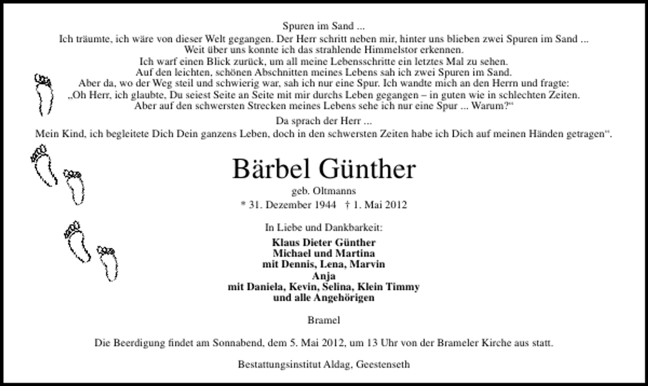<p>Spuren im Sand ...<br />Ich träumte, ich wäre von dieser Welt gegangen. Der Herr schritt neben mir, hinter uns blieben zwei Spuren im Sand ...<br />Weit über uns konnte ich das strahlende Himmelstor erkennen.<br />Ich warf einen Blick zurück, um all meine Lebensschritte ein letztes Mal zu sehen.<br />Auf den leichten, schönen Abschnitten meines Lebens sah ich zwei Spuren im Sand.<br />Aber da, wo der Weg steil und schwierig war, sah ich nur eine Spur. Ich wandte mich an den Herrn und fragte:<br />„Oh Herr, ich glaubte, Du seiest Seite an Seite mit mir durchs Leben gegangen – in guten wie in schlechten Zeiten.<br />Aber auf den schwersten Strecken meines Lebens sehe ich nur eine Spur ... Warum?“<br />Da sprach der Herr ...<br />Mein Kind, ich begleitete Dich Dein ganzens Leben, doch in den schwersten Zeiten habe ich Dich auf meinen Händen getragen“.</p>
<p>Bärbel Günther<br />geb. Oltmanns<br />* 31. Dezember 1944 † 1. Mai 2012</p>
<p>In Liebe und Dankbarkeit:<br />Klaus Dieter Günther<br />Michael und Martina<br />mit Dennis, Lena, Marvin<br />Anja<br />mit Daniela, Kevin, Selina, Klein Timmy<br />und alle Angehörigen<br />Bramel<br />Die Beerdigung ﬁndet am Sonnabend, dem 5. Mai 2012, um 13 Uhr von der Brameler Kirche aus statt.<br />Bestattungsinstitut Aldag, Geestenseth</p>