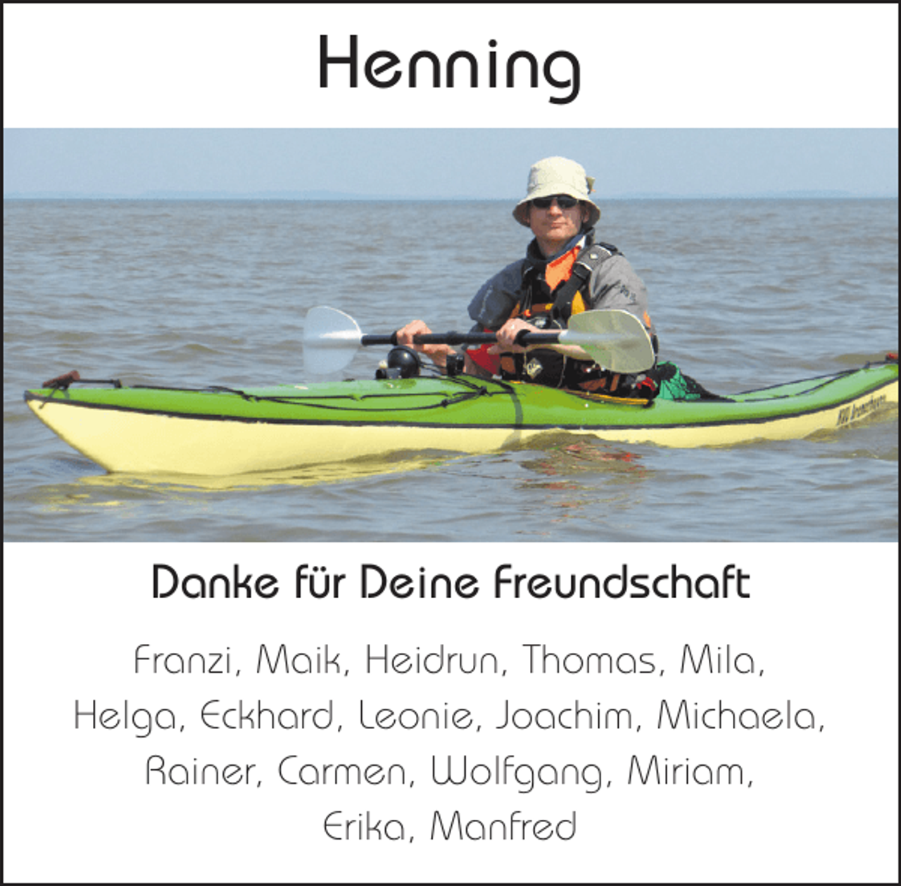 <p>Henning</p><p>Danke für Deine Freundschaft<br />Franzi, Maik, Heidrun, Thomas, Mila,<br />Helga, Eckhard, Leonie, Joachim, Michaela,<br />Rainer, Carmen, Wolfgang, Miriam,<br />Erika, Manfred</p>