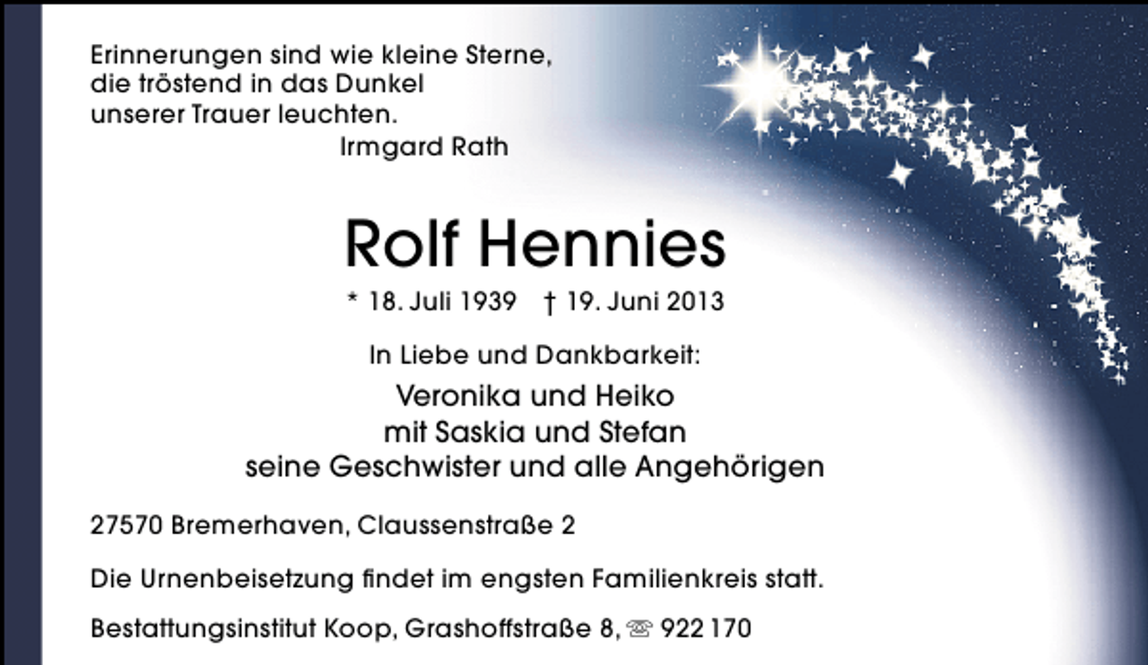 <p>Erinnerungen sind wie kleine Sterne,<br />die tröstend in das Dunkel<br />unserer Trauer leuchten.<br />Irmgard Rath</p><p>Rolf Hennies<br />* 18. Juli 1939 † 19. Juni 2013<br />In Liebe und Dankbarkeit:</p><p>Veronika und Heiko<br />mit Saskia und Stefan<br />seine Geschwister und alle Angehörigen<br />27570 Bremerhaven, Claussenstraße 2<br />Die Urnenbeisetzung ﬁndet im engsten Familienkreis statt.<br />Bestattungsinstitut Koop, Grashoffstraße 8,  922 170</p>