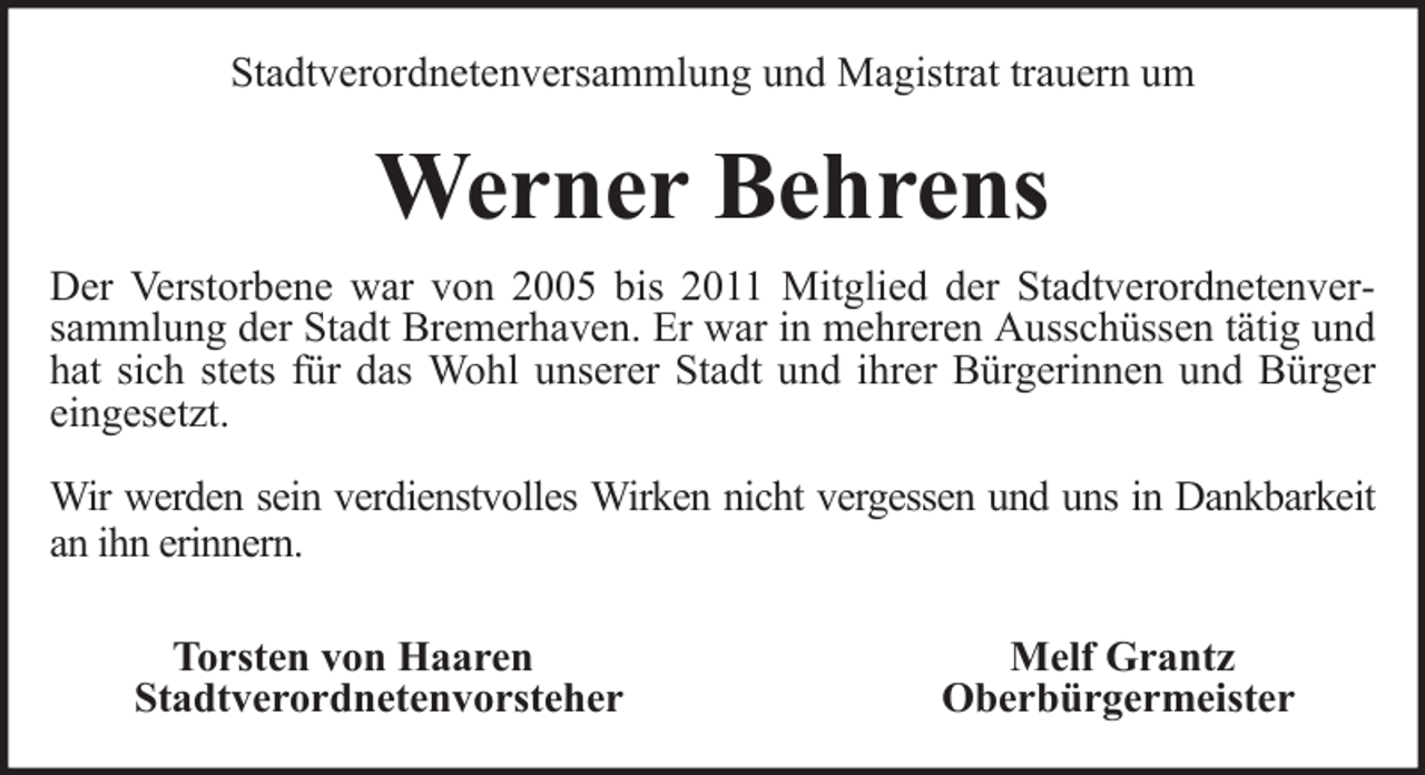 <p>Stadtverordnetenversammlung und Magistrat trauern um</p><p>Werner Behrens<br />Der Verstorbene war von 2005 bis 2011 Mitglied der Stadtverordnetenversammlung der Stadt Bremerhaven. Er war in mehreren Ausschüssen tätig und<br />hat sich stets für das Wohl unserer Stadt und ihrer Bürgerinnen und Bürger<br />eingesetzt.<br />Wir werden sein verdienstvolles Wirken nicht vergessen und uns in Dankbarkeit<br />an ihn erinnern.<br />Torsten von Haaren<br />Stadtverordnetenvorsteher</p><p>Melf Grantz<br />Oberbürgermeister</p>