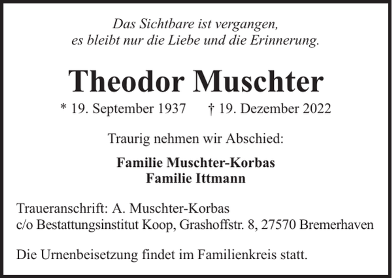 <p>Das Sichtbare ist vergangen,<br />es bleibt nur die Liebe und die Erinnerung.</p><p>Theodor Muschter</p><p>* 19. September 1937</p><p>† 19. Dezember 2022</p><p>Traurig nehmen wir Abschied:<br />Familie Muschter-Korbas<br />Familie Ittmann<br />Traueranschrift: A. Muschter-Korbas<br />c/o Bestattungsinstitut Koop, Grashoffstr. 8, 27570 Bremerhaven<br />Die Urnenbeisetzung findet im Familienkreis statt.</p>