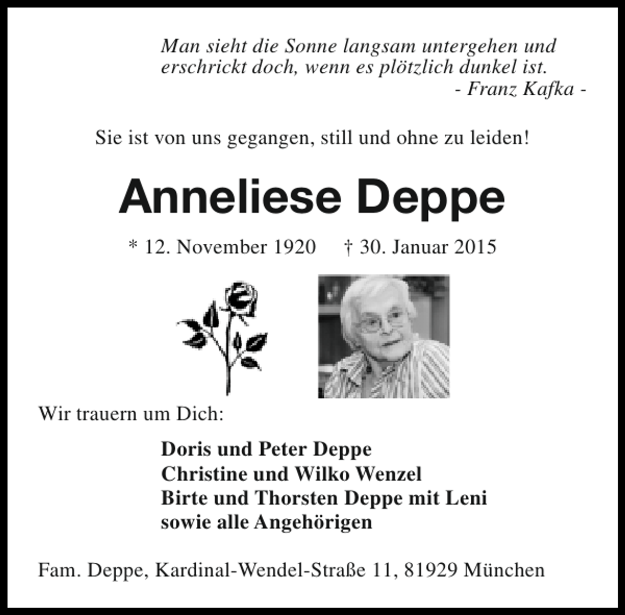 <p>Man sieht die Sonne langsam untergehen und<br />erschrickt doch, wenn es plötzlich dunkel ist.<br />- Franz Kafka Sie ist von uns gegangen, still und ohne zu leiden!</p><p>Anneliese Deppe<br />* 12. November 1920</p><p>† 30. Januar 2015</p><p>Wir trauern um Dich:<br />Doris und Peter Deppe<br />Christine und Wilko Wenzel<br />Birte und Thorsten Deppe mit Leni<br />sowie alle Angehörigen<br />Fam. Deppe, Kardinal-Wendel-Straße 11, 81929 München</p>