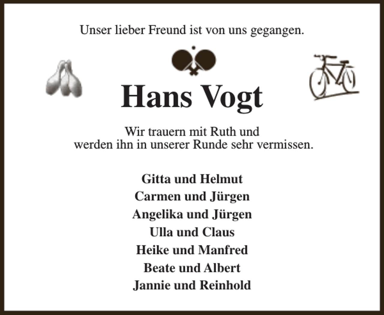 <p>Unser lieber Freund ist von uns gegangen.</p><p>Hans Vogt<br />Wir trauern mit Ruth und<br />werden ihn in unserer Runde sehr vermissen.<br />Gitta und Helmut<br />Carmen und Jürgen<br />Angelika und Jürgen<br />Ulla und Claus<br />Heike und Manfred<br />Beate und Albert<br />Jannie und Reinhold</p>