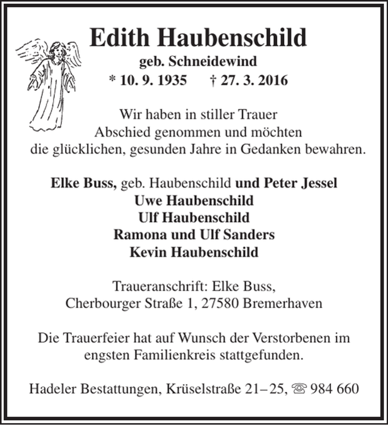 <p>Edith Haubenschild<br />geb. Schneidewind<br />* 10. 9. 1935<br />† 27. 3. 2016</p><p>Wir haben in stiller Trauer<br />Abschied genommen und möchten<br />die glücklichen, gesunden Jahre in Gedanken bewahren.<br />Elke Buss, geb. Haubenschild und Peter Jessel<br />Uwe Haubenschild<br />Ulf Haubenschild<br />Ramona und Ulf Sanders<br />Kevin Haubenschild<br />Traueranschrift: Elke Buss,<br />Cherbourger Straße 1, 27580 Bremerhaven<br />Die Trauerfeier hat auf Wunsch der Verstorbenen im<br />engsten Familienkreis stattgefunden.<br />Hadeler Bestattungen, Krüselstraße 21– 25,  984 660</p>