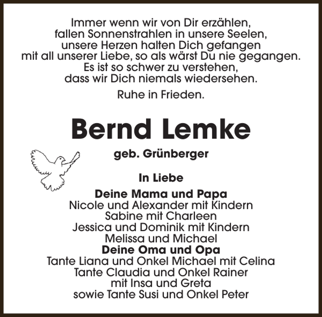 <p>Immer wenn wir von Dir erzählen,<br />fallen Sonnenstrahlen in unsere Seelen,<br />unsere Herzen halten Dich gefangen<br />mit all unserer Liebe, so als wärst Du nie gegangen.<br />Es ist so schwer zu verstehen,<br />dass wir Dich niemals wiedersehen.<br />Ruhe in Frieden.</p><p>Bernd Lemke<br />geb. Grünberger</p><p>In Liebe<br />Deine Mama und Papa<br />Nicole und Alexander mit Kindern<br />Sabine mit Charleen<br />Jessica und Dominik mit Kindern<br />Melissa und Michael<br />Deine Oma und Opa<br />Tante Liana und Onkel Michael mit Celina<br />Tante Claudia und Onkel Rainer<br />mit Insa und Greta<br />sowie Tante Susi und Onkel Peter</p>