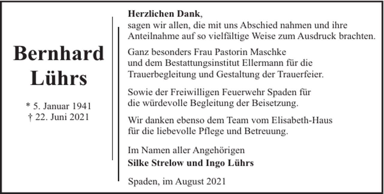 <p>Bernhard<br />Lührs<br />* 5. Januar 1941<br />† 22. Juni 2021</p><p>Herzlichen Dank,<br />sagen wir allen, die mit uns Abschied nahmen und ihre<br />Anteilnahme auf so vielfältige Weise zum Ausdruck brachten.<br />Ganz besonders Frau Pastorin Maschke<br />und dem Bestattungsinstitut Ellermann für die<br />Trauerbegleitung und Gestaltung der Trauerfeier.<br />Sowie der Freiwilligen Feuerwehr Spaden für<br />die würdevolle Begleitung der Beisetzung.<br />Wir danken ebenso dem Team vom Elisabeth-Haus<br />für die liebevolle Pflege und Betreuung.<br />Im Namen aller Angehörigen<br />Silke Strelow und Ingo Lührs<br />Spaden, im August 2021</p>