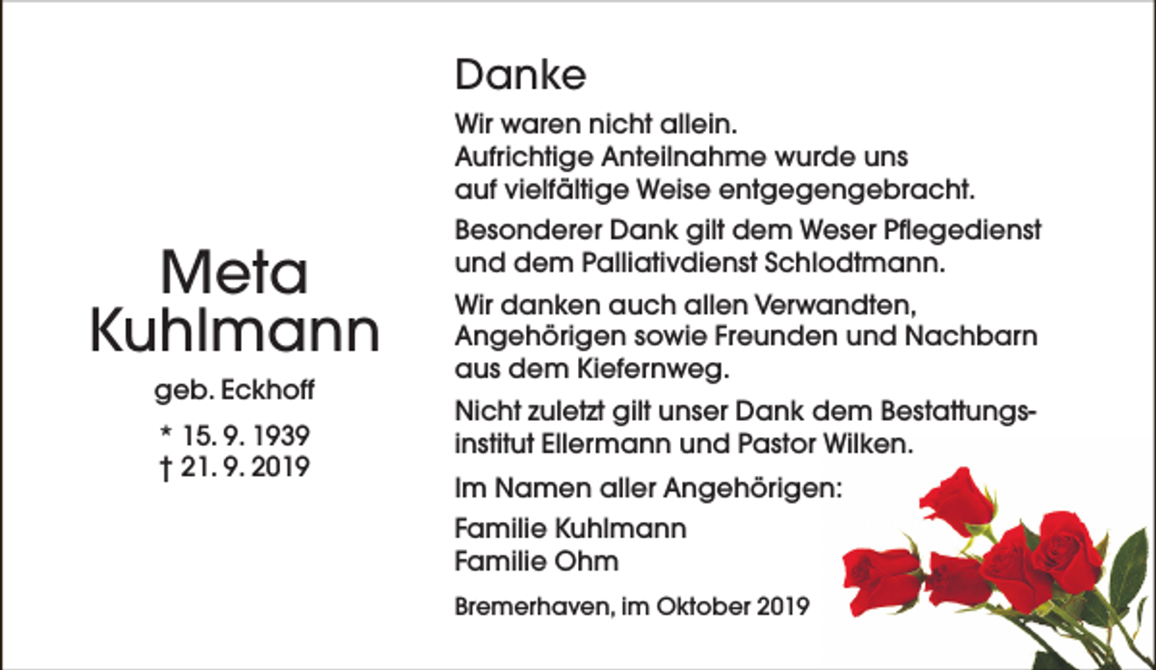<p>Danke<br />Wir waren nicht allein.<br />Aufrichtige Anteilnahme wurde uns<br />auf vielfältige Weise entgegengebracht.</p><p>Meta<br />Kuhlmann<br />geb. Eckhoff<br />* 15. 9. 1939<br />† 21. 9. 2019</p><p>Besonderer Dank gilt dem Weser Pflegedienst<br />und dem Palliativdienst Schlodtmann.<br />Wir danken auch allen Verwandten,<br />Angehörigen sowie Freunden und Nachbarn<br />aus dem Kiefernweg.<br />Nicht zuletzt gilt unser Dank dem Bestattungsinstitut Ellermann und Pastor Wilken.<br />Im Namen aller Angehörigen:<br />Familie Kuhlmann<br />Familie Ohm<br />Bremerhaven, im Oktober 2019</p>