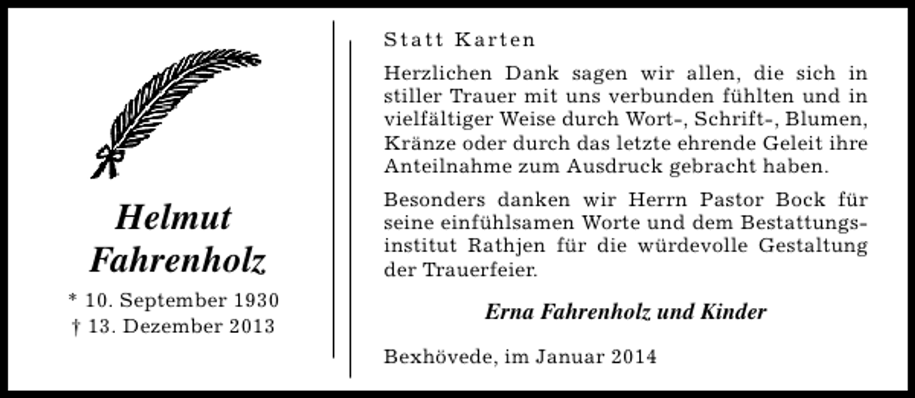 <p>S t a t t K a rt e n<br />Herzlichen Dank sagen wir allen, die sich in<br />stiller Trauer mit uns verbunden fühlten und in<br />vielfältiger Weise durch Wort-, Schrift-, Blumen,<br />Kränze oder durch das letzte ehrende Geleit ihre<br />Anteilnahme zum Ausdruck gebracht haben.</p><p>Helmut<br />Fahrenholz</p><p>Besonders danken wir Herrn Pastor Bock für<br />seine einfühlsamen Worte und dem Bestattungsinstitut Rathjen für die würdevolle Gestaltung<br />der Trauerfeier.</p><p>* 10. September 1930<br />† 13. Dezember 2013</p><p>Erna Fahrenholz und Kinder<br />Bexhövede, im Januar 2014</p>