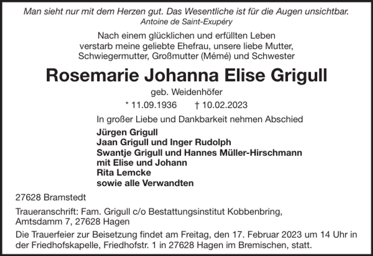 <p>Man sieht nur mit dem Herzen gut. Das Wesentliche ist für die Augen unsichtbar.<br />Antoine de Saint-Exupéry</p><p>Nach einem glücklichen und erfüllten Leben<br />verstarb meine geliebte Ehefrau, unsere liebe Mutter,<br />Schwiegermutter, Großmutter (Mémé) und Schwester</p><p>Rosemarie Johanna Elise Grigull<br />geb. Weidenhöfer<br />* 11.09.1936<br />† 10.02.2023<br />In großer Liebe und Dankbarkeit nehmen Abschied<br />Jürgen Grigull<br />Jaan Grigull und Inger Rudolph<br />Swantje Grigull und Hannes Müller-Hirschmann<br />mit Elise und Johann<br />Rita Lemcke<br />sowie alle Verwandten<br />27628 Bramstedt<br />Traueranschrift: Fam. Grigull c/o Bestattungsinstitut Kobbenbring,<br />Amtsdamm 7, 27628 Hagen<br />Die Trauerfeier zur Beisetzung findet am Freitag, den 17. Februar 2023 um 14 Uhr in<br />der Friedhofskapelle, Friedhofstr. 1 in 27628 Hagen im Bremischen, statt.</p>