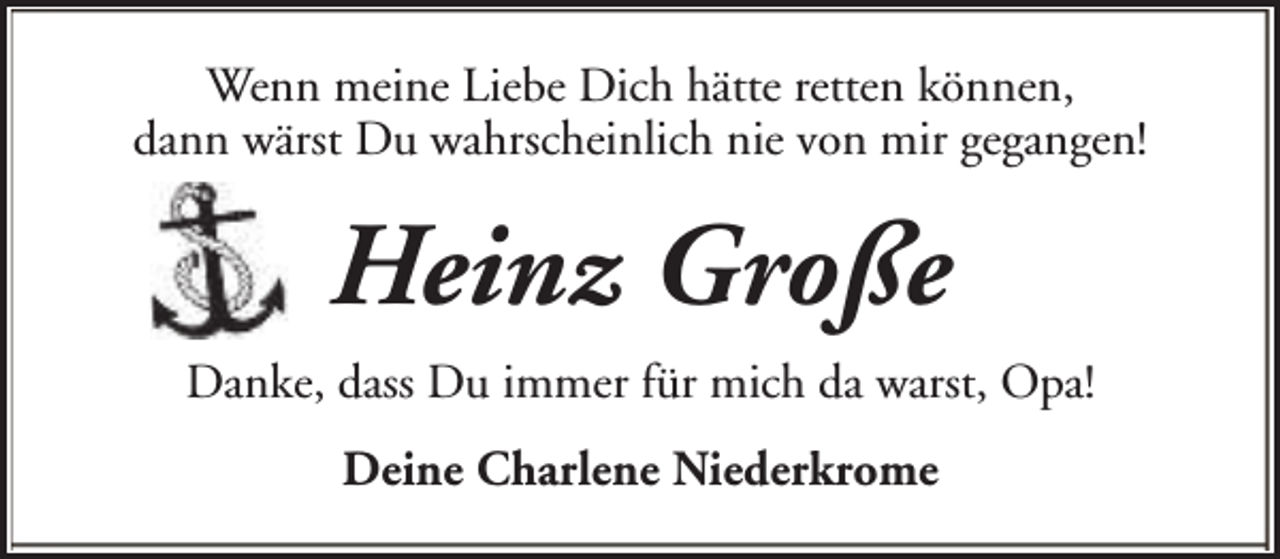 <p>Wenn meine Liebe Dich hätte retten können,<br />dann wärst Du wahrscheinlich nie von mir gegangen!</p><p>Heinz Große<br />Danke, dass Du immer für mich da warst, Opa!<br />Deine Charlene Niederkrome</p>