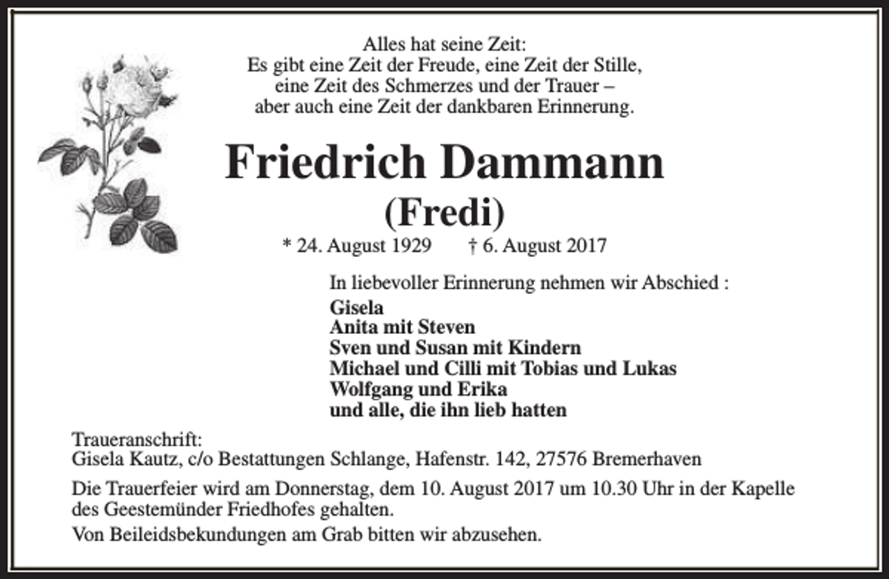 <p>Alles hat seine Zeit:<br />Es gibt eine Zeit der Freude, eine Zeit der Stille,<br />eine Zeit des Schmerzes und der Trauer –<br />aber auch eine Zeit der dankbaren Erinnerung.</p><p>Friedrich Dammann<br />(Fredi)</p><p>* 24. August 1929</p><p>† 6. August 2017</p><p>In liebevoller Erinnerung nehmen wir Abschied :<br />Gisela<br />Anita mit Steven<br />Sven und Susan mit Kindern<br />Michael und Cilli mit Tobias und Lukas<br />Wolfgang und Erika<br />und alle, die ihn lieb hatten<br />Traueranschrift:<br />Gisela Kautz, c/o Bestattungen Schlange, Hafenstr. 142, 27576 Bremerhaven<br />Die Trauerfeier wird am Donnerstag, dem 10. August 2017 um 10.30 Uhr in der Kapelle<br />des Geestemünder Friedhofes gehalten.<br />Von Beileidsbekundungen am Grab bitten wir abzusehen.</p>