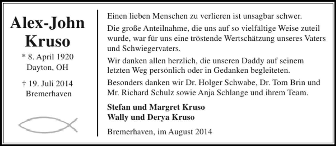 <p>Alex-John<br />Kruso<br />* 8. April 1920<br />Dayton, OH<br />† 19. Juli 2014<br />Bremerhaven</p><p>Einen lieben Menschen zu verlieren ist unsagbar schwer.<br />Die große Anteilnahme, die uns auf so vielfältige Weise zuteil<br />wurde, war für uns eine tröstende Wertschätzung unseres Vaters<br />und Schwiegervaters.<br />Wir danken allen herzlich, die unseren Daddy auf seinem<br />letzten Weg persönlich oder in Gedanken begleiteten.<br />Besonders danken wir Dr. Holger Schwabe, Dr. Tom Brin und<br />Mr. Richard Schulz sowie Anja Schlange und ihrem Team.<br />Stefan und Margret Kruso<br />Wally und Derya Kruso<br />Bremerhaven, im August 2014</p>