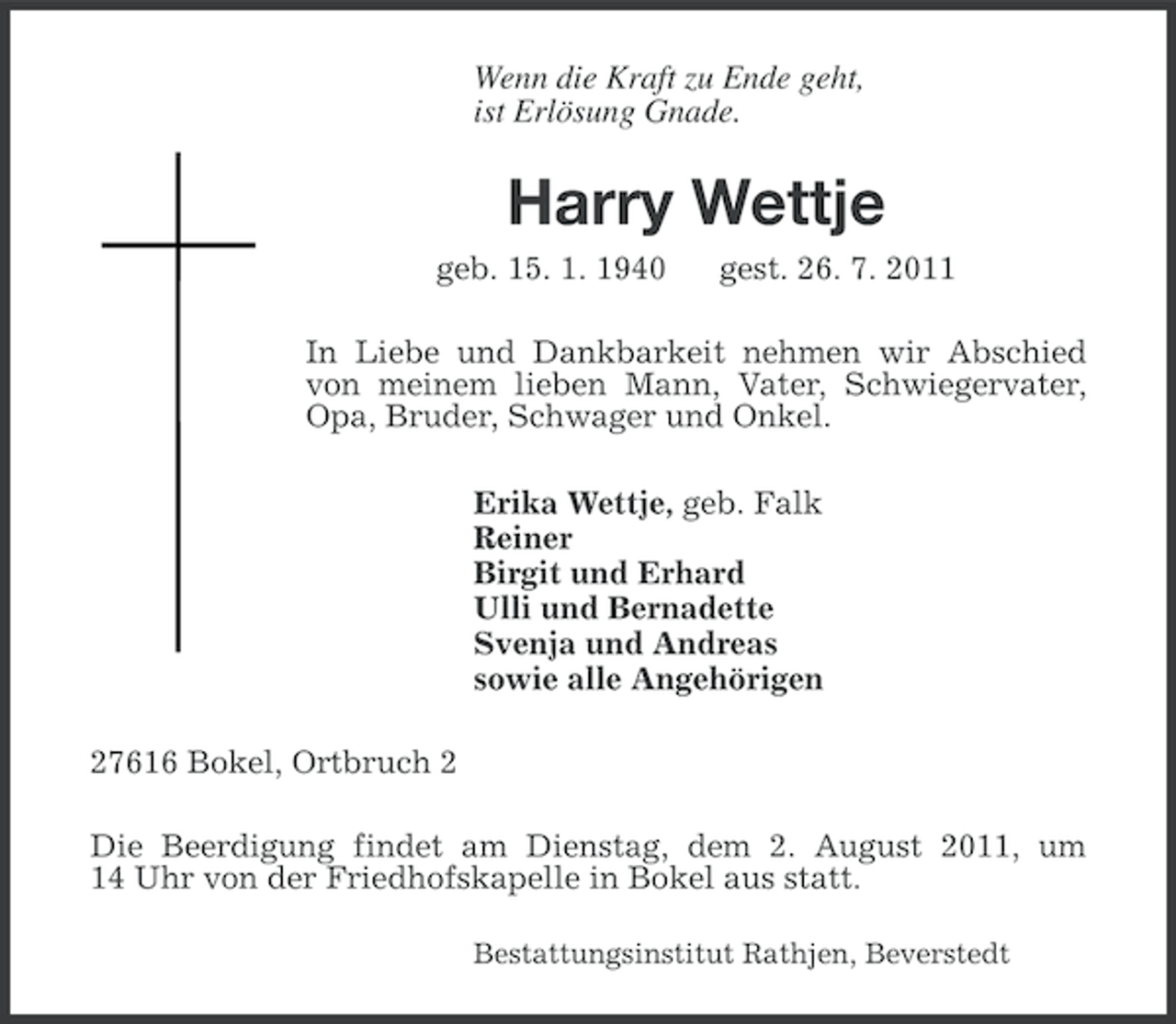 <p>Wenn die Kraft zu Ende geht,<br />ist Erlösung Gnade.</p><p>Harry Wettje<br />geb. 15. 1. 1940</p><p>gest. 26. 7. 2011</p><p>In Liebe und Dankbarkeit nehmen wir Abschied<br />von meinem lieben Mann, Vater, Schwiegervater,<br />Opa, Bruder, Schwager und Onkel.<br />Erika Wettje, geb. Falk<br />Reiner<br />Birgit und Erhard<br />Ulli und Bernadette<br />Svenja und Andreas<br />sowie alle Angehörigen<br />27616 Bokel, Ortbruch 2<br />Die Beerdigung findet am Dienstag, dem 2. August 2011, um<br />14 Uhr von der Friedhofskapelle in Bokel aus statt.<br />Bestattungsinstitut Rathjen, Beverstedt</p>