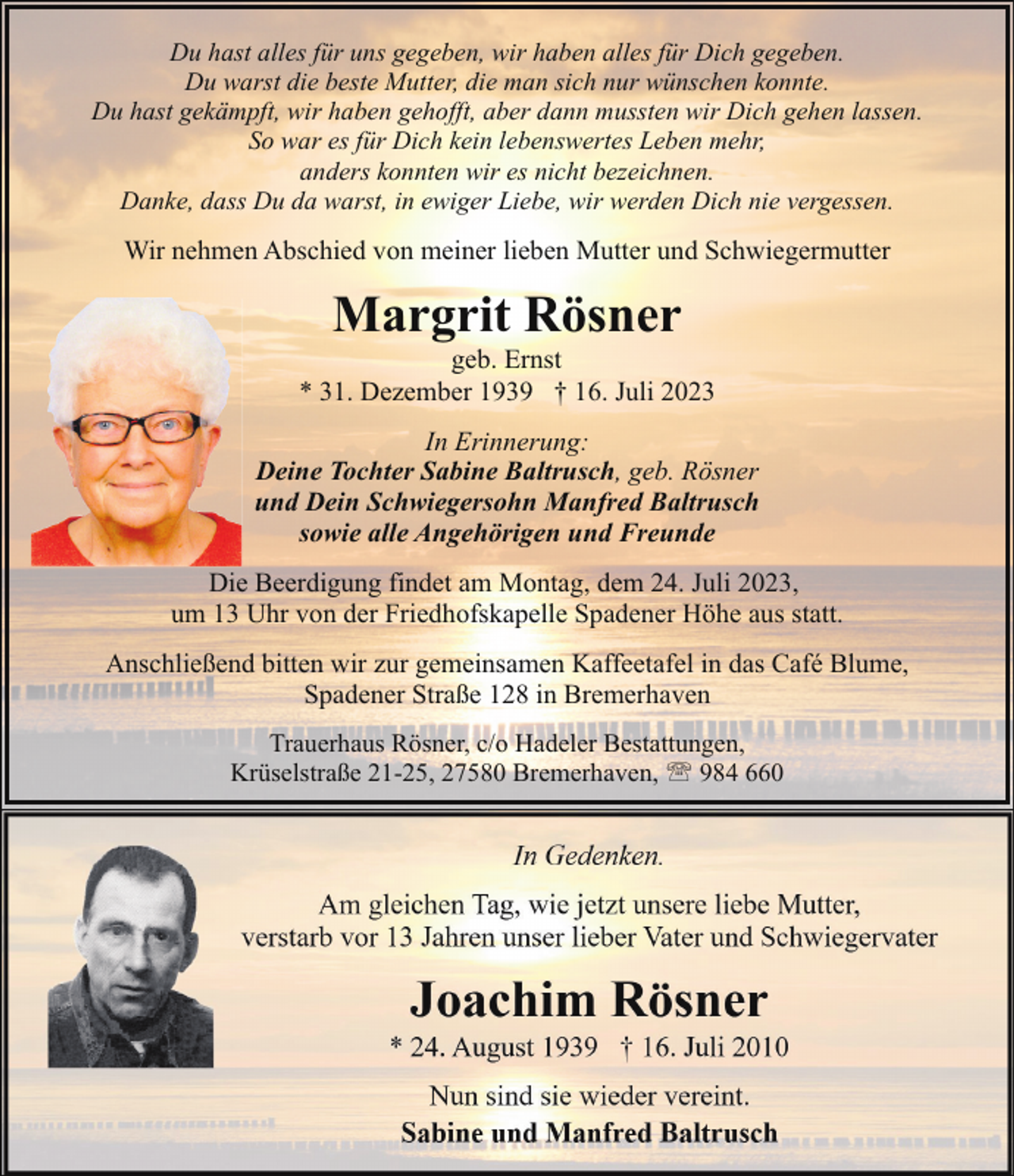 <p>Du hast alles für uns gegeben, wir haben alles für Dich gegeben.<br />Du warst die beste Mutter, die man sich nur wünschen konnte.<br />Du hast gekämpft, wir haben gehofft, aber dann mussten wir Dich gehen lassen.<br />So war es für Dich kein lebenswertes Leben mehr,<br />anders konnten wir es nicht bezeichnen.<br />Danke, dass Du da warst, in ewiger Liebe, wir werden Dich nie vergessen.</p><p>Wir nehmen Abschied von meiner lieben Mutter und Schwiegermutter</p><p>Margrit Rösner</p><p>geb. Ernst<br />* 31. Dezember 1939 † 16. Juli 2023<br />In Erinnerung:<br />Deine Tochter Sabine Baltrusch, geb. Rösner<br />und Dein Schwiegersohn Manfred Baltrusch<br />sowie alle Angehörigen und Freunde<br />Die Beerdigung findet am Montag, dem 24. Juli 2023,<br />um 13 Uhr von der Friedhofskapelle Spadener Höhe aus statt.<br />Anschließend bitten wir zur gemeinsamen Kaffeetafel in das Café Blume,<br />Spadener Straße 128 in Bremerhaven<br />Trauerhaus Rösner, c/o Hadeler Bestattungen,<br />Krüselstraße 21-25, 27580 Bremerhaven, ' 984 660</p>