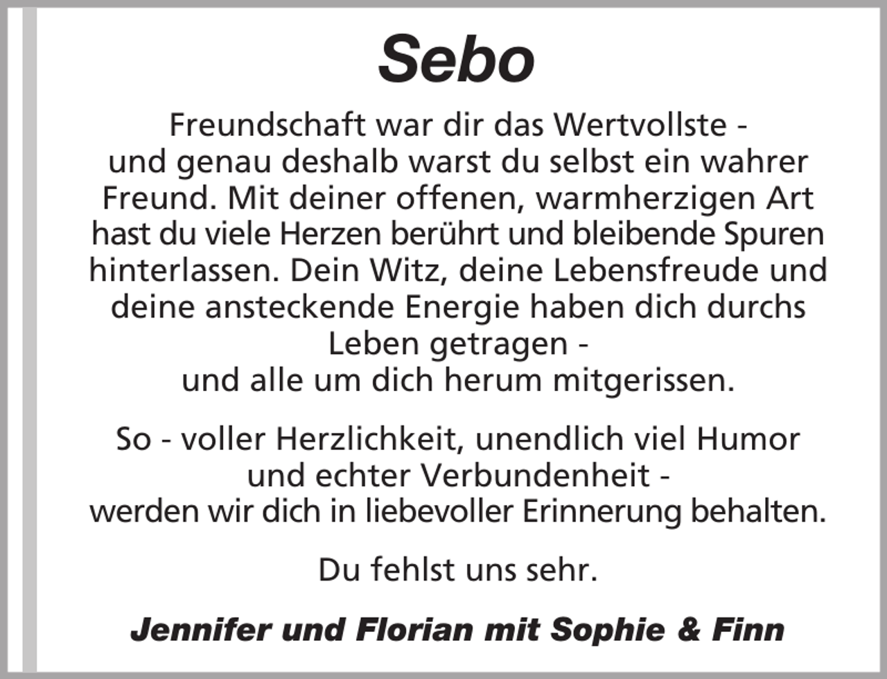 <p>Sebo<br />Freundschaft war dir das Wertvollste und genau deshalb warst du selbst ein wahrer<br />Freund. Mit deiner offenen, warmherzigen Art<br />hast du viele Herzen berührt und bleibende Spuren<br />hinterlassen. Dein Witz, deine Lebensfreude und<br />deine ansteckende Energie haben dich durchs<br />Leben getragen und alle um dich herum mitgerissen.<br />So - voller Herzlichkeit, unendlich viel Humor<br />und echter Verbundenheit werden wir dich in liebevoller Erinnerung behalten.<br />Du fehlst uns sehr.<br />Jennifer und Florian mit Sophie &amp; Finn</p>