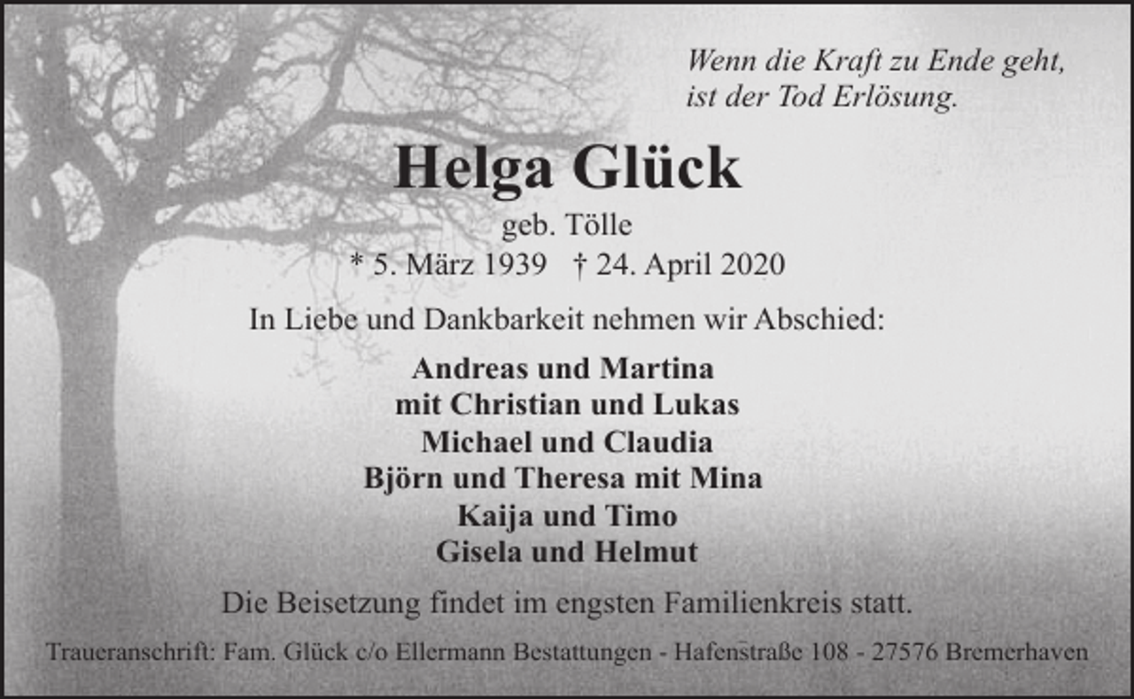 <p>Wenn die Kraft zu Ende geht,<br />ist der Tod Erlösung.</p><p>Helga Glück</p><p>geb. Tölle<br />* 5. März 1939 † 24. April 2020<br />In Liebe und Dankbarkeit nehmen wir Abschied:<br />Andreas und Martina<br />mit Christian und Lukas<br />Michael und Claudia<br />Björn und Theresa mit Mina<br />Kaija und Timo<br />Gisela und Helmut<br />Die Beisetzung findet im engsten Familienkreis statt.<br />Traueranschrift: Fam. Glück c/o Ellermann Bestattungen - Hafenstraße 108 - 27576 Bremerhaven</p>