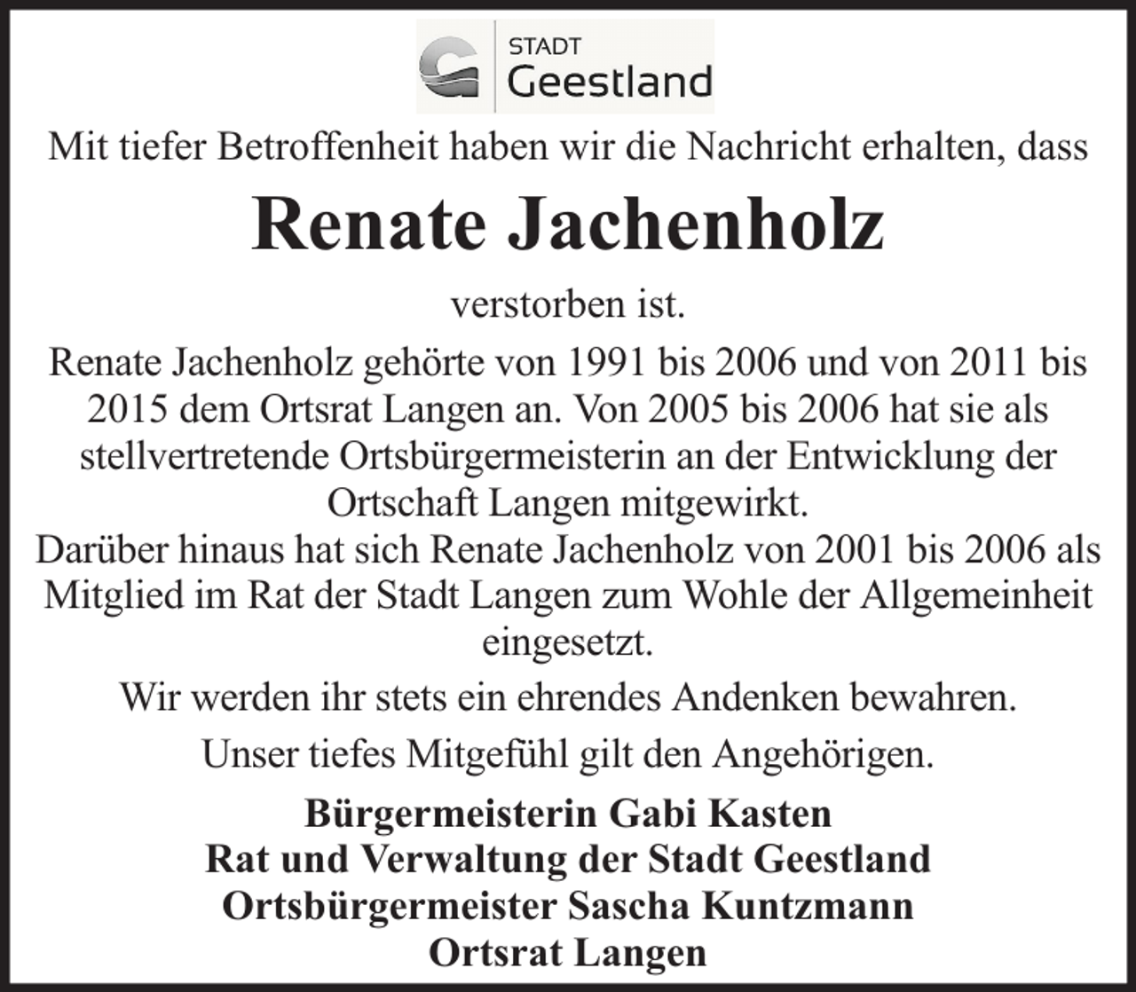 <p>Mit tiefer Betroffenheit haben wir die Nachricht erhalten, dass</p><p>Renate Jachenholz</p><p>verstorben ist.<br />Renate Jachenholz gehörte von 1991 bis 2006 und von 2011 bis<br />2015 dem Ortsrat Langen an. Von 2005 bis 2006 hat sie als<br />stellvertretende Ortsbürgermeisterin an der Entwicklung der<br />Ortschaft Langen mitgewirkt.<br />Darüber hinaus hat sich Renate Jachenholz von 2001 bis 2006 als<br />Mitglied im Rat der Stadt Langen zum Wohle der Allgemeinheit<br />eingesetzt.<br />Wir werden ihr stets ein ehrendes Andenken bewahren.<br />Unser tiefes Mitgefühl gilt den Angehörigen.<br />Bürgermeisterin Gabi Kasten<br />Rat und Verwaltung der Stadt Geestland<br />Ortsbürgermeister Sascha Kuntzmann<br />Ortsrat Langen</p>