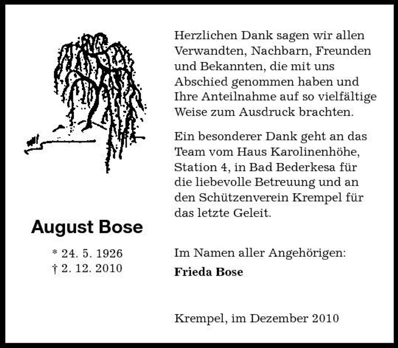 <p>Herzlichen Dank sagen wir allen Verwandten, Nachbarn, Freunden und Bekannten, die mit uns Abschied genommen haben und Ihre Anteilnahme auf so vielfältige Weise zum Ausdruck brachten. Ein besonderer Dank geht an das Team vom Haus Karolinenhöhe, Station 4, in Bad Bederkesa für die liebevolle Betreuung und an den Schützenverein Krempel für das letzte Geleit. Im Namen aller Angehörigen: Frieda Bose</p><p>August Bose<br />* 24. 5. 1926 † 2. 12. 2010</p><p>Krempel, im Dezember 2010</p>
